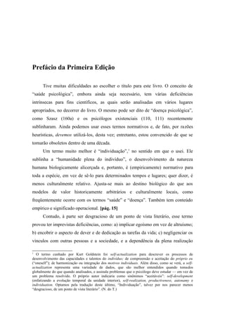 Prefácio da Primeira Edição
Tive muitas dificuldades ao escolher o título para este livro. O conceito de
“saúde psicológica”, embora ainda seja necessário, tem várias deficiências
intrínsecas para fins científicos, as quais serão analisadas em vários lugares
apropriados, no decorrer do livro. O mesmo pode ser dito de “doença psicológica”,
como Szasz (160a) e os psicólogos existenciais (110, 111) recentemente
sublinharam. Ainda podemos usar esses termos normativos e, de fato, por razões
heurísticas, devemos utilizá-los, desta vez; entretanto, estou convencido de que se
tornarão obsoletos dentro de uma década.
Um termo muito melhor é “individuação”,1
no sentido em que o usei. Ele
sublinha a “humanidade plena do indivíduo”, o desenvolvimento da natureza
humana biologicamente alicerçada e, portanto, é (empiricamente) normativo para
toda a espécie, em vez de sê-lo para determinados tempos e lugares; quer dizer, é
menos culturalmente relativo. Ajusta-se mais ao destino biológico do que aos
modelos de valor historicamente arbitrários e culturalmente locais, como
freqüentemente ocorre com os termos “saúde” e “doença”. Também tem conteúdo
empírico e significado operacional. [pág. 15]
Contudo, à parte ser desgracioso de um ponto de vista literário, esse termo
provou ter imprevistas deficiências, como: a) implicar egoísmo em vez de altruísmo;
b) encobrir o aspecto de dever e de dedicação as tarefas da vida; c) negligenciar os
vínculos com outras pessoas e a sociedade, e a dependência da plena realização
1
O termo cunhado por Kurt Goldstein foi self-actualization para descrever os processos de
desenvolvimento das capacidades e talentos do indivíduo; de compreensão e aceitação do próprio eu
(“oneself”); de harmonização ou integração dos motivos individuais. Além disso, como se verá, a self-
actualization representa uma variedade de dados, que são melhor entendidos quando tomados
globalmente do que quando analisados, e assinala problemas que o psicólogo deve estudar — em vez de
um problema resolvido. O próprio autor indicaria como sinônimos “aceitáveis”: self-development
(enfatizando a evolução temporal da unidade interior), self-realization, productiveness, autonamy e
individuation. Optamos pela tradução deste último, “Individuação”, talvez por nos parecer menos
“desgracioso, de um ponto de vista literário”. (N. do T.)
 