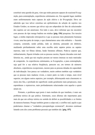 constituir uma questão de grau, visto que todos parecem capazes de ocasional S-cog-
nição, pura contemplação, experiências culminantes etc. Em segundo lugar, também
eram uniformemente mais capazes de ação efetiva e de D-cognição. Deve ser
admitido que isso talvez constitua um epifenômeno da seleção de sujeitos nos
Estados Unidos; ou mesmo que talvez seja um subproduto do fato do selecionador
dos sujeitos ser um americano. Em todo o caso, devo informar que me encontrei
com pessoas do tipo monge budista em minhas [pág. 156] pesquisas. Em terceiro
lugar, a minha impressão retrospectiva é que as pessoas mais plenamente humanas
vivem, uma boa parte do tempo, o que chamaríamos uma vida ordinária — fazendo
compras, comendo, sendo polidas, indo ao dentista, pensando em dinheiro,
meditando profundamente sobre uma escolha entre sapatos pretos ou sapatos
marrons, indo ver filmes idiotas, lendo literatura efêmera. Pode-se esperar que,
ordinariamente, fiquem irritadas com as pessoas cacetes, fiquem chocadas com mal-
feitorias etc., ainda que tais reações possam ser menos intensas ou mais matizadas
de compaixão. As experiências culminantes, as S-cognições, a pura contemplação,
seja qual for a sua relativa freqüência, parecem ser, em termos de números
absolutos, experiências excepcionais, mesmo para as pessoas dotadas de capacidade
de individuação. Isso parece ser verdadeiro, muito embora também seja verdadeiro
que as pessoas mais maduras vivem, a maior parte ou todo o tempo, num nível
superior, em alguns outros aspectos, por exemplo, diferençando mais claramente os
meios dos fins, o profundo do superficial; sendo geralmente mais perspicazes, mais
espontâneas e expressivas, mais profundamente relacionadas com aqueles a quem
amam etc.
Portanto, o problema aqui posto é mais mediato do que imediato, é mais um
problema teórico do que prático. Entretanto, esses dilemas são importantes para
mais do que um esforço teórico no sentido de definir as possibilidades e os limites
da natureza humana. Porque também geram a culpa real, o conflito real, aquilo a que
poderíamos chamar a “verdadeira psicopatologia existencial”, devemos continuar
lutando com eles como problemas pessoais que também são. [pág. 157]
 