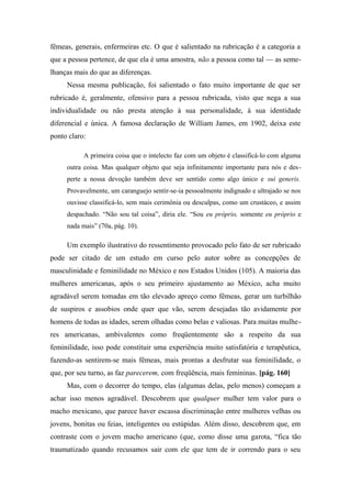 fêmeas, generais, enfermeiras etc. O que é salientado na rubricação é a categoria a
que a pessoa pertence, de que ela é uma amostra, não a pessoa como tal — as seme-
lhanças mais do que as diferenças.
Nessa mesma publicação, foi salientado o fato muito importante de que ser
rubricado é, geralmente, ofensivo para a pessoa rubricada, visto que nega a sua
individualidade ou não presta atenção à sua personalidade, à sua identidade
diferencial e única. A famosa declaração de William James, em 1902, deixa este
ponto claro:
A primeira coisa que o intelecto faz com um objeto é classificá-lo com alguma
outra coisa. Mas qualquer objeto que seja infinitamente importante para nós e des-
perte a nossa devoção também deve ser sentido como algo único e sui generis.
Provavelmente, um caranguejo sentir-se-ia pessoalmente indignado e ultrajado se nos
ouvisse classificá-lo, sem mais cerimônia ou desculpas, como um crustáceo, e assim
despachado. “Não sou tal coisa”, diria ele. “Sou eu próprio, somente eu próprio e
nada mais” (70a, pág. 10).
Um exemplo ilustrativo do ressentimento provocado pelo fato de ser rubricado
pode ser citado de um estudo em curso pelo autor sobre as concepções de
masculinidade e feminilidade no México e nos Estados Unidos (105). A maioria das
mulheres americanas, após o seu primeiro ajustamento ao México, acha muito
agradável serem tomadas em tão elevado apreço como fêmeas, gerar um turbilhão
de suspiros e assobios onde quer que vão, serem desejadas tão avidamente por
homens de todas as idades, serem olhadas como belas e valiosas. Para muitas mulhe-
res americanas, ambivalentes como freqüentemente são a respeito da sua
feminilidade, isso pode constituir uma experiência muito satisfatória e terapêutica,
fazendo-as sentirem-se mais fêmeas, mais prontas a desfrutar sua feminilidade, o
que, por seu turno, as faz parecerem, com freqüência, mais femininas. [pág. 160]
Mas, com o decorrer do tempo, elas (algumas delas, pelo menos) começam a
achar isso menos agradável. Descobrem que qualquer mulher tem valor para o
macho mexicano, que parece haver escassa discriminação entre mulheres velhas ou
jovens, bonitas ou feias, inteligentes ou estúpidas. Além disso, descobrem que, em
contraste com o jovem macho americano (que, como disse uma garota, “fica tão
traumatizado quando recusamos sair com ele que tem de ir correndo para o seu
 