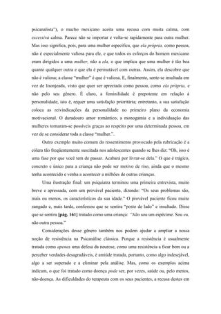 psicanalista”), o macho mexicano aceita uma recusa com muita calma, com
excessiva calma. Parece não se importar e volta-se rapidamente para outra mulher.
Mas isso significa, pois, para uma mulher específica, que ela própria, como pessoa,
não é especialmente valiosa para ele, e que todos os esforços do homem mexicano
eram dirigidos a uma mulher, não a ela, o que implica que uma mulher é tão boa
quanto qualquer outra e que ela é permutável com outras. Assim, ela descobre que
não é valiosa; a classe “mulher” é que é valiosa. E, finalmente, sente-se insultada em
vez de lisonjeada, visto que quer ser apreciada como pessoa, como ela própria, e
não pelo seu gênero. É claro, a feminilidade é prepotente em relação à
personalidade, isto é, requer uma satisfação prioritária; entretanto, a sua satisfação
coloca as reivindicações da personalidade no primeiro plano da economia
motivacional. O duradouro amor romântico, a monogamia e a individuação das
mulheres tornaram-se possíveis graças ao respeito por uma determinada pessoa, em
vez de se considerar toda a classe “mulher.”.
Outro exemplo muito comum do ressentimento provocado pela rubricação é a
cólera tão freqüentemente suscitada nos adolescentes quando se lhes diz: “Oh, isso é
uma fase por que você tem de passar. Acabará por livrar-se dela.” O que é trágico,
concreto e único para a criança não pode ser motivo de riso, ainda que o mesmo
tenha acontecido e venha a acontecer a milhões de outras crianças.
Uma ilustração final: um psiquiatra terminou uma primeira entrevista, muito
breve e apressada, com um provável paciente, dizendo: “Os seus problemas são,
mais ou menos, os característicos da sua idade.” O provável paciente ficou muito
zangado e, mais tarde, confessou que se sentira “posto de lado” e insultado. Disse
que se sentira [pág. 161] tratado como uma criança: “Não sou um espécime. Sou eu,
não outra pessoa.”
Considerações desse gênero também nos podem ajudar a ampliar a nossa
noção de resistência na Psicanálise clássica. Porque a resistência é usualmente
tratada como apenas uma defesa da neurose, como uma resistência a ficar bem ou a
perceber verdades desagradáveis, é amiúde tratada, portanto, como algo indesejável,
algo a ser superado e a eliminar pela análise. Mas, como os exemplos acima
indicam, o que foi tratado como doença pode ser, por vezes, saúde ou, pelo menos,
não-doença. As dificuldades do terapeuta com os seus pacientes, a recusa destes em
 