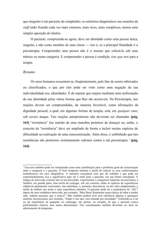 que ninguém é um paciente de compêndio; os relatórios diagnósticos nas reuniões de
staff estão ficando cada vez mais extensos, mais ricos, mais complexos, menos uma
simples aposição de rótulos.
O paciente, compreende-se agora, deve ser abordado como uma pessoa única,
singular, e não como membro de uma classe — isto é, se a principal finalidade é a
psicoterapia. Compreender uma pessoa não é o mesmo que colocá-la sob uma
rubrica ou numa categoria. E compreender a pessoa é condição sine qua non para a
terapia.
Resumo
Os seres humanos ressentem-se, freqüentemente, pelo fato de serem rubricados
ou classificados, o que por eles pode ser visto como uma negação da sua
individualidade (eu, identidade). É de esperar que reajam mediante uma reafirmação
da sua identidade pelas várias formas que lhes são acessíveis. Na Psicoterapia, tais
reações devem ser compreendidas, de maneira favorável, como afirmações da
dignidade pessoal, a qual, em algumas formas de terapia, está, em qualquer caso,
sob severo ataque. Tais reações autoprotetoras não deveriam ser chamadas [pág.
163] “resistência” (no sentido de uma manobra protetora da doença) ou, então, o
conceito de “resistência” deve ser ampliado de forma a incluir muitas espécies de
dificuldade na realização de uma conscientização. Além disso, é sublinhado que tais
resistências são protetores extremamente valiosos contra a má psicoterapia.1
[pág.
164]
1
Essa tese também pode ser interpretada como uma contribuição para o problema geral da comunicação
entre o terapeuta e o paciente. O bom terapeuta enfrenta a tarefa de colocar os seus conhecimentos
nomotécnicos em usos idiográficos. A estrutura conceptual com que ele trabalha e que pode ser
experimentalmente rica e significativa para ele é inútil para o paciente, em sua forma conceptual. A
terapia de introvisão consiste não só em desvendar, experimentar e categorizar materiais inconscientes; é
também, em grande parte, uma tarefa de conjugar, sob um conceito, todas as espécies de experiências
subjetivas plenamente conscientes, mas anônimas, G, portanto, desconexas, ou até, mais simplesmente, a
tarefa de atribuir um nome a uma experiência anônima. O paciente pode ter a experiência do “Ah/”,
depois de uma verdadeira introvisão, por exemplo, “Meu Deus! Realmente nunca deixei de odiar a minha
mãe, embora pensasse que a amava!” Mas também poderá tê-la sem referência alguma a quaisquer
matérias inconscientes, por exemplo, “Então é isso que você entende por ansiedade!” (referindo-se a tal
ou tal experiência na garganta, no estômago, nas pernas, no coração, de que o paciente estava
perfeitamente cônscio, mas nunca denominara). Tais considerações também deveriam ser úteis no
adestramento de terapeutas.
 