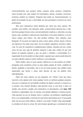 inconscientemente, que qualquer pintor, qualquer poeta, qualquer compositor,
estava levando uma vida criadora. Os teorizadores, artistas, cientistas, inventores,
escritores, podiam ser criadores. Ninguém mais podia ser. Inconscientemente, eu
partira do princípio de que a criatividade era uma prerrogativa exclusiva de certos
profissionais.
Mas essas expectativas foram desfeitas por vários dos meus sujeitos. Por
exemplo, uma mulher, sem educação, pobre, exclusivamente dona-de-casa e mãe,
não fazia qualquer dessas coisas convencionalmente criadoras e, entretanto, era uma
esposa, mãe, cozinheira e dona-de-casa maravilhosa. Com pouco dinheiro, o seu lar
estava sempre uma beleza. Era uma perfeita anfitrioa. Suas refeições eram
banquetes. O seu gosto em roupas de cama e mesa, pratas, cristais, louças e móveis
era impecável. Em todas essas áreas, ela era original, engenhosa, inventiva, impre-
vista. Eu tinha de considerá-la verdadeiramente criadora. Aprendi com ela e outras
como ela que uma sopa de primeira categoria é algo mais criador do que uma
pintura de segunda categoria e que, em geral, a culinária, a maternidade ou a
organização de um lar podem ser algo criador, enquanto que a poesia pode deixar de
ser; pelo contrário, pode ser estéril, medíocre e sem inspiração.
Outra mulher, entre os meus sujeitos, dedicava-se ao que poderia ser melhor
designado como assistência social, na mais ampla acepção do termo, cuidando de
feridos, ajudando os desvalidos, não só de um modo pessoal, mas também numa
organização que assiste a muito mais pessoas do que ela poderia fazer
individualmente.
Outro dos meus sujeitos era um psiquiatra, um “clínico” puro que nunca
escrevera coisa alguma nem criara qualquer teoria ou realizara qualquer pesquisa,
mas que se comprazia em seu trabalho cotidiano de ajudar as pessoas a criarem-se a
si mesmas. Esse homem abordava cada paciente como se este fosse o único no
mundo, sem recorrer a jargão, sem expectativas ou pressupostos, com [pág. 168]
inocência e ingenuidade, mas, no entanto, com grande sabedoria, à maneira tauísta.
Cada paciente era um ser humano único e, portanto, um problema completamente
novo a ser compreendido e resolvido de uma forma inteiramente nova. O seu grande
êxito, até em casos muito difíceis, validava o seu modo “criador” (não estereotipado
ou ortodoxo) de fazer as coisas. De outro homem aprendi que a construção de uma
 