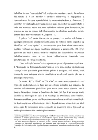individual de uma “boa sociedade”; d) negligenciar o caráter exigente1
da realidade
não-humana e o seu fascínio e interesse intrínsecos; e) negligenciar o
desprendimento do ego e a possibilidade de transcendência do eu; e, finalmente, f)
sublinhar, por implicação, a atividade, mais do que a passividade ou receptividade. E
tudo isso aconteceu apesar dos meus cuidadosos esforços para descrever o fato
empírico de que as pessoas individuacionantes são altruístas, dedicadas, sociais,
capazes de se transcenderem etc. (97, capítulo 14).
A palavra “eu” parece desconcertar as pessoas, e as minhas redefinições e
descrição empírica são amiúde impotentes diante do poderoso hábito lingüístico de
identificar “eu” com “egoísta” e com autonomia pura. Para minha consternação,
também verifiquei que alguns psicólogos inteligentes e capazes (70, 134, 157a)
persistem em tratar a minha descrição empírica das características de pessoas
individuacionantes como se eu tivesse arbitrariamente inventado essas
características, em vez de descobri-las.
“Plena realização humana” evita, segundo me parece, alguns desses equívocos.
E “diminuição ou deficiência humana” também serve como melhor substituto para
“doença” e até, porventura, para neurose, psicose e psicopatia. Pelo menos, esses
termos são mais úteis para a teoria psicológica e social geral, quando não para a
prática psicoterapêutica.
Os termos “Ser” e “Devir” ou “Vir a Ser”, tal como os emprego em todo este
livro, são ainda melhores, se bem que não estejam utilizados, por enquanto, de
maneira suficientemente generalizada para servir como moeda corrente. Isso é
deveras lamentável, porque a Psicologia do [pág. 16] Ser é certamente muito
diferente da Psicologia do Devir e da Psicologia da Deficiência, como veremos.
Estou convencido de que os psicólogos devem caminhar no sentido da reconciliação
da S-psicologia com a D-psicologia,∗
isto é, do perfeito com o imperfeito, do ideal
com o real, do eupsiquismo com o existente, do intemporal com o temporal, da
Psicologia como fim com a Psicologia como meio.
1
Caráter exigente (demand-character) é empregado por Maslow de acordo com o conceito gestaltista que
caracteriza os atributos provocadores de necessidade dos objetos. Assim, uma reluzente maça vermelha
“exige” ser comida; um quadro impressionante “exige” ser olhado e admirado. (N. do T.)

Por mera facilidade expositiva e narrativa, o Prof. Maslow decidiu referir-se à Being-psychology
(Psicologia do Ser) como B-psychology, que vertemos para S-psicologia; e à deficiency-psychology
(Psicologia da Deficiência) como D-psychology que, naturalmente, mantemos como D-Psicologia. (N. do
T.)
 