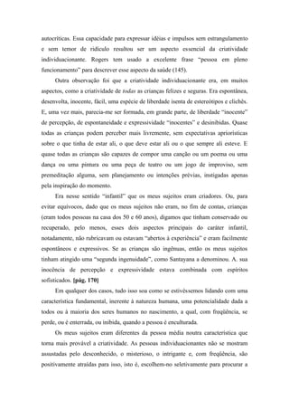 autocríticas. Essa capacidade para expressar idéias e impulsos sem estrangulamento
e sem temor de ridículo resultou ser um aspecto essencial da criatividade
individuacionante. Rogers tem usado a excelente frase “pessoa em pleno
funcionamento” para descrever esse aspecto da saúde (145).
Outra observação foi que a criatividade individuacionante era, em muitos
aspectos, como a criatividade de todas as crianças felizes e seguras. Era espontânea,
desenvolta, inocente, fácil, uma espécie de liberdade isenta de estereótipos e clichês.
E, uma vez mais, parecia-me ser formada, em grande parte, de liberdade “inocente”
de percepção, de espontaneidade e expressividade “inocentes” e desinibidas. Quase
todas as crianças podem perceber mais livremente, sem expectativas apriorísticas
sobre o que tinha de estar ali, o que deve estar ali ou o que sempre ali esteve. E
quase todas as crianças são capazes de compor uma canção ou um poema ou uma
dança ou uma pintura ou uma peça de teatro ou um jogo de improviso, sem
premeditação alguma, sem planejamento ou intenções prévias, instigadas apenas
pela inspiração do momento.
Era nesse sentido “infantil” que os meus sujeitos eram criadores. Ou, para
evitar equívocos, dado que os meus sujeitos não eram, no fim de contas, crianças
(eram todos pessoas na casa dos 50 e 60 anos), digamos que tinham conservado ou
recuperado, pelo menos, esses dois aspectos principais do caráter infantil,
notadamente, não rubricavam ou estavam “abertos à experiência” e eram facilmente
espontâneos e expressivos. Se as crianças são ingênuas, então os meus sujeitos
tinham atingido uma “segunda ingenuidade”, como Santayana a denominou. A. sua
inocência de percepção e expressividade estava combinada com espíritos
sofisticados. [pág. 170]
Em qualquer dos casos, tudo isso soa como se estivéssemos lidando com uma
característica fundamental, inerente à natureza humana, uma potencialidade dada a
todos ou à maioria dos seres humanos no nascimento, a qual, com freqüência, se
perde, ou é enterrada, ou inibida, quando a pessoa é enculturada.
Os meus sujeitos eram diferentes da pessoa média noutra característica que
torna mais provável a criatividade. As pessoas individuacionantes não se mostram
assustadas pelo desconhecido, o misterioso, o intrigante e, com freqüência, são
positivamente atraídas para isso, isto é, escolhem-no seletivamente para procurar a
 
