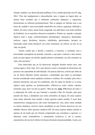 solução, meditar e ser absorvida pelo problema. Cito a minha descrição em (97, pág.
206): “Eles não negligenciam o desconhecido, nem o negam ou fogem dele, ou
tentam fazer acreditar que é realmente conhecido; tampouco o organizam,
dicotomizam ou rubricam prematuramente. Não se apegam ao familiar nem a sua
busca de verdade é uma necessidade catastrófica de certeza, segurança, definição e
ordem, tal como vemos, numa forma exagerada, nos indivíduos com lesão cerebral,
de Goldstein, ou no neurótico obsessivo-compulsivo. Podem ser, quando a situação
objetiva total o exige, confortavelmente desordenados, anárquicos, desleixados,
caóticos, vagos, duvidosos, incertos, indefinidos, aproximados, inexatos ou
inacurados (tudo muito desejável, em certos momentos, na ciência, na arte ou na
vida, em geral).
“Assim, resulta que a dúvida, a tentativa, a incerteza, a vacilação, com a
necessidade conseqüente de protelar a decisão, o que para a maioria é uma tortura,
pode ser para alguns um desafio agradavelmente estimulante, um alto momento na
vida e não um baixo.”
Uma observação que eu fiz deixou-me intrigado durante muitos anos, mas
começa agora a ficar clara. Foi o que descrevi como a resolução de dicotomias nas
pessoas com capacidade de individuação. Em poucas palavras, concluí que tinha de
ver de forma diferente muitas oposições e polaridades que todos os psicólogos
haviam considerado numa seqüência contínua e retilínea. Por exemplo, para citar a
primeira dicotomia com que tive problemas, não fui capaz de decidir se os meus
sujeitos eram egoístas ou desinteressados. (Observe-se como caímos esponta-
neamente, aqui, num “ou isto ou aquilo”. Mais de um, [pág. 171] menos de outro, é
a implicação do estilo em que formulei a questão.) Mas fui forçado, pela pura
pressão dos fatos, a abandonar esse estilo aristotélico de lógica. Os meus sujeitos
eram muito altruístas num sentido e muito egoístas noutro sentido. E essas duas
características conjugavam-se, não como incompatíveis, mas, antes, numa unidade
ou síntese dinâmica, sensível, muito semelhante ao que Fromm descreveu em seu
trabalho clássico sobre egoísmo saudável (50). Os meus sujeitos tinham reunido os
opostos de tal modo que me fizeram compreender que considerar o egoísmo e o
altruísmo como contraditórios e mutuamente exclusivos é, em si mesmo,
característico de um nível inferior do desenvolvimento da personalidade. Assim, nos
 
