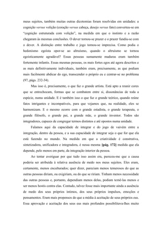 meus sujeitos, também muitas outras dicotomias foram resolvidas em unidades: a
cognição versus volição (coração versus cabeça, desejo versus fato) converteu-se em
“cognição estruturada com volição”, na medida em que o instinto e a razão
chegaram às mesmas conclusões. O dever tornou-se prazer e o prazer fundiu-se com
o dever. A distinção entre trabalho e jogo tornou-se imprecisa. Como podia o
hedonismo egoísta opor-se ao altruísmo, quando o altruísmo se tornou
egoisticamente agradável? Essas pessoas sumamente maduras eram também
fortemente infantis. Essas mesmas pessoas, os mais fortes egos até agora descritos e
as mais definitivamente individuais, também eram, precisamente, as que podiam
mais facilmente abdicar do ego, transcender o próprio eu e centrar-se no problema
(97, págs. 232-34).
Mas isso é, precisamente, o que faz o grande artista. Está apto a reunir cores
que se entrechocam, formas que se combatem entre si, dissonâncias de toda a
espécie, numa unidade. E é também isso o que faz o grande teórico, quando reúne
fatos intrigantes e incompatíveis, para que vejamos que, na realidade, eles se
harmonizam. E o mesmo ocorre com o grande estadista, o grande terapeuta, o
grande filósofo, o grande pai, a grande mãe, o grande inventor. Todos são
integradores, capazes de congregar termos distintos e até opostos numa unidade.
Falamos aqui da capacidade de integrar e do jogo de vaivém entre a
integração, dentro da pessoa, e a sua capacidade de integrar seja o que for que ela
está fazendo no mundo. Na medida em que a criatividade é construtiva,
sintetizadora, unificadora e integradora, é nessa mesma [pág. 172] medida que ela
depende, pelo menos em parte, da integração interior da pessoa.
Ao tentar averiguar por que tudo isso assim era, pareceu-me que a causa
poderia ser atribuída à relativa ausência de medo nos meus sujeitos. Eles eram,
certamente, menos enculturados; quer dizer, pareciam menos temerosos do que as
outras pessoas diriam, ou exigiriam, ou do que se ririam. Tinham menos necessidade
das outras pessoas e, portanto, dependiam menos delas, podiam temê-las menos e
ser menos hostis contra elas. Contudo, talvez fosse mais importante ainda a ausência
de medo dos seus próprios íntimos, dos seus próprios impulsos, emoções e
pensamentos. Eram mais propensos do que a média à aceitação de seus próprios eus.
Essa aprovação e aceitação dos seus eus mais profundos possibilitava-lhes muito
 