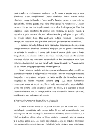 mais perceberem corajosamente a natureza real do mundo e tornava também mais
espontâneo o seu comportamento (menos controlado, menos inibido, menos
planejado, menos deliberado e “intencional”). Temiam menos os seus próprios
pensamentos, mesmo quando estes eram extravagantes ou “amalucados”. Tinham
menos receio de que rissem deles ou de serem alvo de desaprovação. Não lhes
importava serem inundados de emoção. Em contraste, as pessoas médias e
neuróticas erguem uma muralha para rechaçar o medo, grande parte do qual reside
no próprio íntimo delas. Elas controlam, inibem, reprimem e suprimem.
Desaprovam os seus eus mais profundos e esperam que os outros façam o mesmo.
O que estou dizendo, de fato, é que a criatividade dos meus sujeitos parecia ser
um epifenômeno da sua maior totalidade e integração, que é o que está subentendido
na aceitação do próprio eu. A guerra civil, dentro da pessoa média, entre as forças
das profundidades íntimas e as forças de defesa e controle, parece ter sido resolvida
nos meus sujeitos, que se mostram menos divididos. Por conseqüência, mais deles
próprios está disponível para uso, para fruição e para fins criativos. Perdem menos
de seu tempo e energia protegendo-se contra si próprios.
Como vimos em capítulos anteriores, o que conhecemos sobre experiências
culminantes corrobora e enriquece estas conclusões. Também essas experiências são
integradas e integradoras, as quais, em certa medida, são isomórficas com a
integração no mundo percebido. Também [pág. 173] nessas experiências
encontramos maior abertura à experiência, maior espontaneidade e expressividade.
Como um aspecto dessa integração, dentro da pessoa, é a aceitação e maior
disponibilidade dos seus eus mais profundos, essas fundas raízes da criatividade (84)
também se tornam mais acessíveis ao uso.
Criatividade Primária, Secundária e Integrada
A teoria freudiana clássica é de pouca utilidade para os nossos fins e é até
parcialmente contraditada pelos nossos dados. É (ou era), essencialmente, uma
Psicologia do Id, uma investigação dos impulsos instintivos e suas vicissitudes, e a
dialética freudiana básica é vista, em última instância, como sendo entre os impulsos
e as defesas contra eles. Mas muito mais cruciais do que os impulsos reprimidos
para um entendimento das fontes da criatividade (assim como do amor, entusiasmo,
 