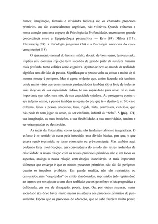 humor, imaginação, fantasia e atividades lúdicas) são os chamados processos
primários, que são essencialmente cognitivos, não volitivos. Quando voltamos a
nossa atenção para esse aspecto da Psicologia da Profundidade, encontramos grande
concordância entre a Egopsicologia psicanalítica — Kris (84), Milner (113),
Ehrenzweig (39), a Psicologia junguiana (74) e a Psicologia americana do eu-e-
crescimento (118).
O ajustamento normal do homem médio, dotado de bom senso, bem-ajustado,
implica uma contínua rejeição bem sucedida de grande parte da natureza humana
mais profunda, tanto volitiva como cognitiva. Ajustar-se bem ao mundo da realidade
significa uma divisão da pessoa. Significa que a pessoa volta as costas a muito de si
mesma porque é perigoso. Mas é agora evidente que, assim fazendo, ela também
perde muito, visto que essas mesmas profundidades também são a fonte de todas as
suas alegrias, de sua capacidade lúdica, de sua capacidade para amar, rir e, mais
importante que tudo, para nós, de sua capacidade criadora. Ao proteger-se contra o
seu inferno íntimo, a pessoa também se separa do céu que tem dentro de si. No caso
extremo, temos a pessoa obsessiva, tensa, rígida, hirta, controlada, cautelosa, que
não pode rir nem jogar ou amar, ou ser confiante, infantil ou “boba”. A [pág. 174]
sua imaginação, as suas intuições, a sua flexibilidade, a sua emotividade, tendem a
ser estranguladas ou destorcidas.
As metas da Psicanálise, como terapia, são fundamentalmente integradoras. O
esforço é no sentido de curar pela introvisão essa divisão básica, para que, o que
estava sendo reprimido, se torne consciente ou pré-consciente. Mas também aqui
podemos fazer modificações, em conseqüência do estudo das raízes profundas da
criatividade. A nossa relação com os nossos processos primários não é, em todos os
aspectos, análoga à nossa relação com desejos inaceitáveis. A mais importante
diferença que enxergo é que os nossos processos primários não são tão perigosos
quanto os impulsos proibidos. Em grande medida, não são reprimidos ou
censurados, mas “esquecidos” ou então abandonados, suprimidos (não reprimidos)
ao termos que nos ajustar a uma dura realidade que exige esforço e luta pragmática e
deliberada, em vez de divagação, poesia, jogo. Ou, por outras palavras, numa
sociedade rica deve haver muito menos resistência aos processos primários de pen-
samento. Espero que os processos de educação, que se sabe fazerem muito pouco
 