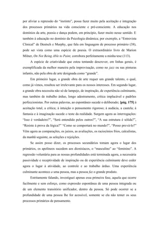 por aliviar a repressão do “instinto”, possa fazer muito pela aceitação e integração
dos processos primários na vida consciente e pré-consciente. A educação nos
domínios da arte, poesia e dança podem, em princípio, fazer muito nesse sentido. E
também á educação no domínio da Psicologia dinâmica; por exemplo, a “Entrevista
Clinical” de Deutsch e Murphy, que fala em linguagem de processo primário (38),
pode ser vista como uma espécie de poesia. O extraordinário livro de Marion
Milner, On Not Being Able to Paint, corrobora perfeitamente a minha tese (113).
A espécie de criatividade que estou tentando descrever, em linhas gerais, é
exemplificada da melhor maneira pela improvisação, como no jazz ou nas pinturas
infantis, não pela obra de arte designada como “grande”.
Em primeiro lugar, a grande obra de arte requer um grande talento, o qual,
como já vimos, resultou ser irrelevante para os nossos interesses. Em segundo lugar,
a grande obra necessita não só de lampejo, de inspiração, de experiência culminante,
mas também de trabalho árduo, longo adestramento, crítica implacável e padrões
perfeccionistas. Por outras palavras, ao espontâneo sucede o deliberado; [pág. 175] à
aceitação total, a crítica; à intuição o pensamento rigoroso; à audácia, a cautela; à
fantasia e à imaginação sucede o teste da realidade. Surgem agora as interrogações:
“Isso é verdadeiro?”, “Será entendido pelos outros?”, “A sua estrutura é sólida?”,
“Resiste à prova da lógica?” “Como se comportará no mundo?”, “Posso prová-lo?”
Vêm agora as comparações, os juízos, as avaliações, os raciocínios frios, calculistas,
da manhã seguinte, as seleções e rejeições.
Se assim posso dizer, os processos secundários tomam agora o lugar dos
primários, os apolíneos sucedem aos dionisíacos, o “masculino” ao “feminino”. A
regressão voluntária para as nossas profundidades está terminada agora, a necessária
passividade e receptividade de inspiração ou de experiência culminante deve ceder
agora o lugar à atividade, ao controle e ao trabalho árduo. Uma experiência
culminante acontece a uma pessoa, mas a pessoa faz o grande produto.
Estritamente falando, investiguei apenas essa primeira fase, aquela que ocorre
facilmente e sem esforço, como expressão espontânea de uma pessoa integrada ou
de um elemento transitório unificador, dentro da pessoa. Só pode ocorrer se a
profundidade de uma pessoa lhe for acessível, somente se ela não temer os seus
processos primários de pensamento.
 