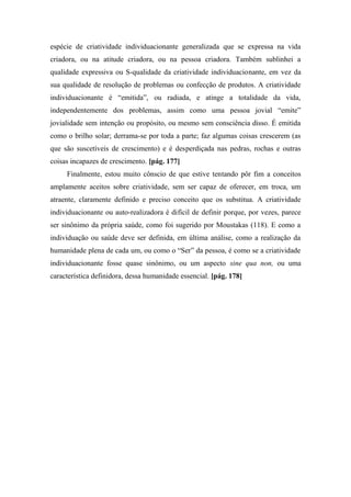 espécie de criatividade individuacionante generalizada que se expressa na vida
criadora, ou na atitude criadora, ou na pessoa criadora. Também sublinhei a
qualidade expressiva ou S-qualidade da criatividade individuacionante, em vez da
sua qualidade de resolução de problemas ou confecção de produtos. A criatividade
individuacionante é “emitida”, ou radiada, e atinge a totalidade da vida,
independentemente dos problemas, assim como uma pessoa jovial “emite”
jovialidade sem intenção ou propósito, ou mesmo sem consciência disso. É emitida
como o brilho solar; derrama-se por toda a parte; faz algumas coisas crescerem (as
que são suscetíveis de crescimento) e é desperdiçada nas pedras, rochas e outras
coisas incapazes de crescimento. [pág. 177]
Finalmente, estou muito cônscio de que estive tentando pôr fim a conceitos
amplamente aceitos sobre criatividade, sem ser capaz de oferecer, em troca, um
atraente, claramente definido e preciso conceito que os substitua. A criatividade
individuacionante ou auto-realizadora é difícil de definir porque, por vezes, parece
ser sinônimo da própria saúde, como foi sugerido por Moustakas (118). E como a
individuação ou saúde deve ser definida, em última análise, como a realização da
humanidade plena de cada um, ou como o “Ser” da pessoa, é como se a criatividade
individuacionante fosse quase sinônimo, ou um aspecto sine qua non, ou uma
característica definidora, dessa humanidade essencial. [pág. 178]
 