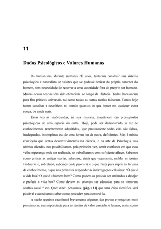 11
Dados Psicológicos e Valores Humanos
Os humanistas, durante milhares de anos, tentaram construir um sistema
psicológico e naturalista de valores que se pudesse derivar da própria natureza do
homem, sem necessidade de recorrer a uma autoridade fora do próprio ser humano.
Muitas dessas teorias têm sido oferecidas ao longo da História. Todas fracassaram
para fins práticos universais, tal como todas as outras teorias falharam. Temos hoje
tantos canalhas e neuróticos no mundo quantos os que houve em qualquer outra
época, ou ainda mais.
Essas teorias inadequadas, na sua maioria, assentavam em pressupostos
psicológicos de uma espécie ou outra. Hoje, pode ser demonstrado, à luz de
conhecimentos recentemente adquiridos, que praticamente todas elas são falsas,
inadequadas, incompletas ou, de uma forma ou de outra, deficientes. Mas é minha
convicção que certos desenvolvimentos na ciência, e na arte da Psicologia, nas
últimas décadas, nos possibilitaram, pela primeira vez, sentir confiança em que essa
velha esperança pode ser realizada, se trabalharmos com suficiente afinco. Sabemos
como criticar as antigas teorias; sabemos, ainda que vagamente, moldar as teorias
vindouras e, sobretudo, sabemos onde procurar e o que fazer para suprir as lacunas
de conhecimento, o que nos permitirá responder às interrogações clássicas: “Ó que é
a vida boa? O que é o homem bom? Como podem as pessoas ser ensinadas a desejar
e preferir a vida boa? Como devem as crianças ser educadas para se tornarem
adultos sãos? “ etc. Quer dizer, pensamos [pág. 181] que uma ética cientifica será
possível e acreditamos saber como proceder para construí-la.
A seção seguinte examinará brevemente algumas das provas e pesquisas mais
promissoras, sua importância para as teorias de valor passadas e futuras, assim como
 