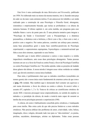 Este livro é uma continuação do meu Motivation and Personality, publicado
em 1954. Foi elaborado mais ou menos da mesma maneira, isto é, fazendo uma peça
de cada vez da mais vasta estrutura teórica. É um antecessor do trabalho a ser ainda
realizado para a construção de uma Psicologia e Filosofia Geral, abrangente,
sistemática e empiricamente baseada, que inclua as profundezas e as alturas da
natureza humana. O último capítulo é, em certa medida, um programa para esse
trabalho futuro e serve de ponte para ele. É uma primeira tentativa para integrar a
“Psicologia da Saúde e Crescimento” com a Psicopatologia e a dinâmica
psicanalítica, a dinâmica com a holística, o Devir com o Ser, o bem com o mal, o
positivo com o negativo. Por outras palavras, constitui um esforço para construir,
numa base psicanalítica geral e numa base científico-positivista de Psicologia
experimental, a superestrutura eupsiquiana, S-psicológica e metamotivacional que
falta a esses dois sistemas, superando os seus limites.
Descobri que é muito difícil comunicar a outros o meu respeito e a minha
impaciência simultâneos, ante essas duas psicologias abrangentes. Tantas pessoas
insistem em ser ou a favor de Freud ou contra Freud, a favor da Psicologia Científica
ou contra Psicologia Científica etc.! Na minha opinião, todas as posições de leadade
desse gênero são idiotas. A nossa missão é integrar essas várias verdades na verdade
total, que deverá constituir a nossa única lealdade.
Para mim, é perfeitamente claro que os métodos científicos (concebidos em
termos gerais) são o nosso único meio fundamental de estarmos certos de que temos
a [pág. 17] verdade. Mas também aqui é demasiado fácil cometer um equívoco e
cair numa dicotomia: a favor da ciência ou contra a ciência. Já escrevi sobre o
assunto (97, capítulos 1, 2 e 3). Trata-se de críticas ao cientificismo ortodoxo do
século XIX e tenciono prosseguir nesse empreendimento, no sentido de ampliar os
métodos e a jurisdição da ciência, de modo a torná-la mais capaz de assumir as
tarefas das novas psicologias pessoais e experienciais (104).
A ciência, tal como é habitualmente concebida pelos ortodoxos, é inadequada
para essas tarefas. Mas estou certo de que não precisa limitar-se a esses métodos
ortodoxos. Não precisa abdicar dos problemas do amor, criatividade, valor, beleza,
imaginação, ética e alegria, deixando tudo isso para os “não-cientistas”, os poetas,
profetas, sacerdotes, dramaturgos, artistas ou diplomatas. Todas essas pessoas
 
