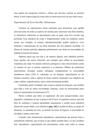 uma análise dos progressos teóricos e fatuais que devemos realizar no próximo
futuro. É mais seguro julgá-los como mais ou menos prováveis do que como certos.
Experimentos de Livre Escolha: Homeostase
Centenas de experimentos foram realizados para demonstrar uma aptidão
universal inata em todas as espécies de animais para selecionar uma dieta benéfica,
se alternativas suficientes se apresentarem entre as quais uma livre escolha seja
permitida. Essa sabedoria do corpo é freqüentemente retida em condições menos
usuais, por exemplo, os animais adrenalectomizados podem manter-se vivos
mediante o reajustamento de sua dieta alimentar, por eles próprios escolhida. As
fêmeas de animais grávidas adaptarão perfeitamente suas dietas às necessidades do
embrião em desenvolvimento.
Sabemos agora que isso não é, de maneira alguma, uma sabedoria perfeita.
Esses apetites são menos eficientes, por exemplo, para refletir as necessidades
vitamínicas do corpo. Os animais inferiores protegem-se mais eficientemente contra
os venenos do que os animais superiores e os humanos. Hábitos de preferência
anteriormente formados podem sobrepujar completamente as necessidades
metabólicas atuais (185). E, sobretudo, no ser humano, especialmente no ser
humano neurótico, toda a espécie de forças podem contaminar essa sabedoria do
corpo, embora, segundo parece, nunca esteja inteiramente perdida.
O princípio geral é verdadeiro não só para a seleção de alimentos, mas também
para toda a sorte de outras necessidades corporais, como foi demonstrado pelos
famosos experimentos de homeostase (27).
Parece evidente que todos os organismos são mais autogovernados, auto-
regulados e autônomos do que se pensava há 25 anos. O organismo merece uma boa
dose de confiança e estamos aprendendo seguramente a confiar nessa sabedoria
interna dos nossos bebês, com referência [pág. 182] à escolha de dieta, ao tempo de
desmame, ao montante de sono, ao período de treino de higiene, à necessidade de
atividade e muitas coisas mais.
Contudo, mais recentemente, aprendemos, especialmente das pessoas física e
mentalmente enfermas, que existem os que sabem escolher bem e os que escolhem
mal. Aprendemos, especialmente dos psicanalistas, muita coisa sobre as causas
 