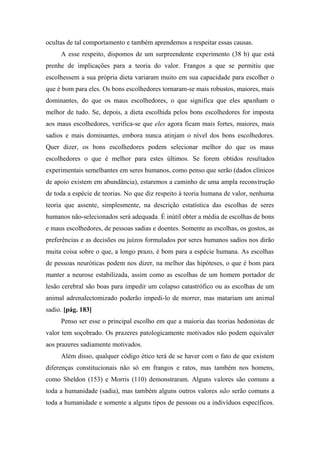 ocultas de tal comportamento e também aprendemos a respeitar essas causas.
A esse respeito, dispomos de um surpreendente experimento (38 b) que está
prenhe de implicações para a teoria do valor. Frangos a que se permitiu que
escolhessem a sua própria dieta variaram muito em sua capacidade para escolher o
que é bom para eles. Os bons escolhedores tornaram-se mais robustos, maiores, mais
dominantes, do que os maus escolhedores, o que significa que eles apanham o
melhor de tudo. Se, depois, a dieta escolhida pelos bons escolhedores for imposta
aos maus escolhedores, verifica-se que eles agora ficam mais fortes, maiores, mais
sadios e mais dominantes, embora nunca atinjam o nível dos bons escolhedores.
Quer dizer, os bons escolhedores podem selecionar melhor do que os maus
escolhedores o que é melhor para estes últimos. Se forem obtidos resultados
experimentais semelhantes em seres humanos, como penso que serão (dados clínicos
de apoio existem em abundância), estaremos a caminho de uma ampla reconstrução
de toda a espécie de teorias. No que diz respeito à teoria humana de valor, nenhuma
teoria que assente, simplesmente, na descrição estatística das escolhas de seres
humanos não-selecionados será adequada. É inútil obter a média de escolhas de bons
e maus escolhedores, de pessoas sadias e doentes. Somente as escolhas, os gostos, as
preferências e as decisões ou juízos formulados por seres humanos sadios nos dirão
muita coisa sobre o que, a longo prazo, é bom para a espécie humana. As escolhas
de pessoas neuróticas podem nos dizer, na melhor das hipóteses, o que é bom para
manter a neurose estabilizada, assim como as escolhas de um homem portador de
lesão cerebral são boas para impedir um colapso catastrófico ou as escolhas de um
animal adrenalectomizado poderão impedi-lo de morrer, mas matariam um animal
sadio. [pág. 183]
Penso ser esse o principal escolho em que a maioria das teorias hedonistas de
valor tem soçobrado. Os prazeres patologicamente motivados não podem equivaler
aos prazeres sadiamente motivados.
Além disso, qualquer código ético terá de se haver com o fato de que existem
diferenças constitucionais não só em frangos e ratos, mas também nos homens,
como Sheldon (153) e Morris (110) demonstraram. Alguns valores são comuns a
toda a humanidade (sadia), mas também alguns outros valores não serão comuns a
toda a humanidade e somente a alguns tipos de pessoas ou a indivíduos específicos.
 