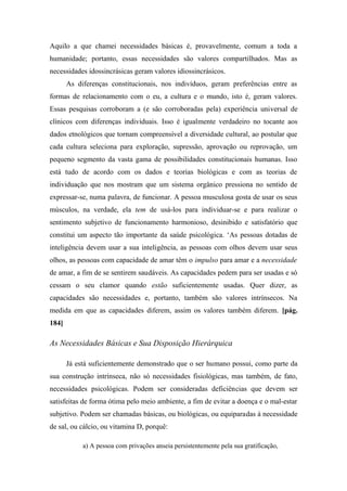 Aquilo a que chamei necessidades básicas é, provavelmente, comum a toda a
humanidade; portanto, essas necessidades são valores compartilhados. Mas as
necessidades idossincrásicas geram valores idiossincrásicos.
As diferenças constitucionais, nos indivíduos, geram preferências entre as
formas de relacionamento com o eu, a cultura e o mundo, isto é, geram valores.
Essas pesquisas corroboram a (e são corroboradas pela) experiência universal de
clínicos com diferenças individuais. Isso é igualmente verdadeiro no tocante aos
dados etnológicos que tornam compreensível a diversidade cultural, ao postular que
cada cultura seleciona para exploração, supressão, aprovação ou reprovação, um
pequeno segmento da vasta gama de possibilidades constitucionais humanas. Isso
está tudo de acordo com os dados e teorias biológicas e com as teorias de
individuação que nos mostram que um sistema orgânico pressiona no sentido de
expressar-se, numa palavra, de funcionar. A pessoa musculosa gosta de usar os seus
músculos, na verdade, ela tem de usá-los para individuar-se e para realizar o
sentimento subjetivo de funcionamento harmonioso, desinibido e satisfatório que
constitui um aspecto tão importante da saúde psicológica. ‘As pessoas dotadas de
inteligência devem usar a sua inteligência, as pessoas com olhos devem usar seus
olhos, as pessoas com capacidade de amar têm o impulso para amar e a necessidade
de amar, a fim de se sentirem saudáveis. As capacidades pedem para ser usadas e só
cessam o seu clamor quando estão suficientemente usadas. Quer dizer, as
capacidades são necessidades e, portanto, também são valores intrínsecos. Na
medida em que as capacidades diferem, assim os valores também diferem. [pág.
184]
As Necessidades Básicas e Sua Disposição Hierárquica
Já está suficientemente demonstrado que o ser humano possui, como parte da
sua construção intrínseca, não só necessidades fisiológicas, mas também, de fato,
necessidades psicológicas. Podem ser consideradas deficiências que devem ser
satisfeitas de forma ótima pelo meio ambiente, a fim de evitar a doença e o mal-estar
subjetivo. Podem ser chamadas básicas, ou biológicas, ou equiparadas à necessidade
de sal, ou cálcio, ou vitamina D, porquê:
a) A pessoa com privações anseia persistentemente pela sua gratificação,
 