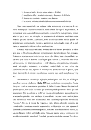 b) As suas privações fazem a pessoa adoecer e definhar.
c) A satisfação delas é terapêutica, curando a doença por deficiência.
d) Suprimentos constantes impedem essas doenças.
e) As pessoas sadias (gratificadas) não demonstram essas deficiências.
Mas essas necessidades ou valores estão mutuamente relacionados de um
modo hierárquico e desenvolvimentista, numa ordem de vigor e de prioridade. A
segurança é uma necessidade mais prepotente, ou mais forte, mais premente e mais
vital do que o amor, por exemplo, e a necessidade de alimento é usualmente mais
forte do que uma ou outra. Além disso, todas essas necessidades básicas podem ser
consideradas, simplesmente, passos no caminho da individuação geral, sob a qual
todas as necessidades básicas podem ser abrangidas.
Levando esses dados em conta, podemos resolver muitos problemas de valor
com Que os filósofos se debateram infrutiferamente durante séculos. Para começar,
é como se, aparentemente, existisse um único valor básico para a humanidade, um
objetivo que todos os homens se esforçam por alcançar. A esse valor são dados
vários nomes, por diferentes autores — individuação, auto-realização, integração,
saúde psicológica, autonomia, criatividade, produtividade — mas todos eles
concordam em que isso equivale à realização de potencialidades da pessoa, quer
dizer, à conversão da pessoa à sua plenitude humana, tudo aquilo que ela pode vir a
ser.
Mas também é verdade que a própria pessoa ignora isso. Nós, os psicólogos
que observamos e estudamos, é [pág. 185] que construímos esse conceito a fim de
integrar e explicar uma enorme quantidade de dados diversos. No que diz respeito à
própria pessoa, tudo o que ela sabe é que está desesperada por amor e pensa que será
eternamente feliz e contente se o obtiver. Ignora antecipadamente que continuará a
se empenhar por obter essa satisfação depois dela ter chegado e que a satisfação de
uma necessidade básica abre a consciência para a dominação por outra necessidade
“superior”. No que à pessoa diz respeito, o valor último, absoluto, sinônimo da
própria vida, é qualquer uma das necessidades, na hierarquia, pela qual a pessoa é
dominada durante um determinado período. Portanto, essas necessidades básicas, ou
valores básicos, podem ser tratados como fins e, ao mesmo tempo, como passos no
sentido de uma única meta final. É verdade que existe um único valor ou fim básico
 