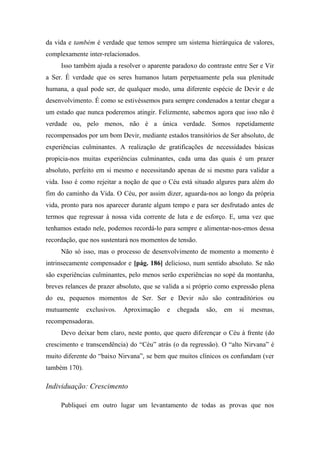 da vida e também é verdade que temos sempre um sistema hierárquica de valores,
complexamente inter-relacionados.
Isso também ajuda a resolver o aparente paradoxo do contraste entre Ser e Vir
a Ser. É verdade que os seres humanos lutam perpetuamente pela sua plenitude
humana, a qual pode ser, de qualquer modo, uma diferente espécie de Devir e de
desenvolvimento. É como se estivéssemos para sempre condenados a tentar chegar a
um estado que nunca poderemos atingir. Felizmente, sabemos agora que isso não é
verdade ou, pelo menos, não é a única verdade. Somos repetidamente
recompensados por um bom Devir, mediante estados transitórios de Ser absoluto, de
experiências culminantes. A realização de gratificações de necessidades básicas
propicia-nos muitas experiências culminantes, cada uma das quais é um prazer
absoluto, perfeito em si mesmo e necessitando apenas de si mesmo para validar a
vida. Isso é como rejeitar a noção de que o Céu está situado algures para além do
fim do caminho da Vida. O Céu, por assim dizer, aguarda-nos ao longo da própria
vida, pronto para nos aparecer durante algum tempo e para ser desfrutado antes de
termos que regressar à nossa vida corrente de luta e de esforço. E, uma vez que
tenhamos estado nele, podemos recordá-lo para sempre e alimentar-nos-emos dessa
recordação, que nos sustentará nos momentos de tensão.
Não só isso, mas o processo de desenvolvimento de momento a momento é
intrinsecamente compensador e [pág. 186] delicioso, num sentido absoluto. Se não
são experiências culminantes, pelo menos serão experiências no sopé da montanha,
breves relances de prazer absoluto, que se valida a si próprio como expressão plena
do eu, pequenos momentos de Ser. Ser e Devir não são contraditórios ou
mutuamente exclusivos. Aproximação e chegada são, em si mesmas,
recompensadoras.
Devo deixar bem claro, neste ponto, que quero diferençar o Céu à frente (do
crescimento e transcendência) do “Céu” atrás (o da regressão). O “alto Nirvana” é
muito diferente do “baixo Nirvana”, se bem que muitos clínicos os confundam (ver
também 170).
Individuação: Crescimento
Publiquei em outro lugar um levantamento de todas as provas que nos
 