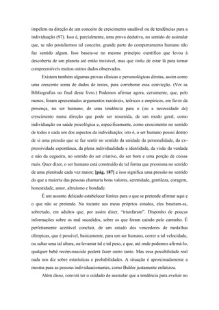 impelem na direção de um conceito de crescimento saudável ou de tendências para a
individuação (97). Isso é, parcialmente, uma prova dedutiva, no sentido de assinalar
que, se não postularmos tal conceito, grande parte do comportamento humano não
faz sentido algum. Isso baseia-se no mesmo princípio científico que levou à
descoberta de um planeta até então invisível, mas que tinha de estar lá para tornar
compreensíveis muitos outros dados observados.
Existem também algumas provas clínicas e personológicas diretas, assim como
uma crescente soma de dados de testes, para corroborar essa convicção. (Ver as
Bibliografias no final deste livro.) Podemos afirmar agora, certamente, que, pelo
menos, foram apresentados argumentos razoáveis, teóricos e empíricos, em favor da
presença, no ser humano, de uma tendência para o (ou a necessidade de)
crescimento numa direção que pode ser resumida, de um modo geral, como
individuação ou saúde psicológica e, especificamente, como crescimento no sentido
de todos e cada um dos aspectos da individuação; isto é, o ser humano possui dentro
de si uma pressão que se faz sentir no sentido da unidade da personalidade, da ex-
pressividade espontânea, da plena individualidade e identidade, da visão da verdade
e não da cegueira, no sentido do ser criativo, do ser bom e uma porção de coisas
mais. Quer dizer, o ser humano está construído de tal forma que pressiona no sentido
de uma plenitude cada vez maior; [pág. 187] e isso significa uma pressão no sentido
do que a maioria das pessoas chamaria bons valores, serenidade, gentileza, coragem,
honestidade, amor, altruísmo e bondade.
É um assunto delicado estabelecer limites para o que se pretende afirmar aqui e
o que não se pretende. No tocante aos meus próprios estudos, eles baseiam-se,
sobretudo, em adultos que, por assim dizer, “triunfaram”. Disponho de poucas
informações sobre os mal sucedidos, sobre os que foram caindo pelo caminho. É
perfeitamente aceitável concluir, de um estudo dos vencedores de medalhas
olímpicas, que é possível, basicamente, para um ser humano, correr a tal velocidade,
ou saltar uma tal altura, ou levantar tal e tal peso, e que, até onde podemos afirmá-lo,
qualquer bebê recém-nascido poderá fazer outro tanto. Mas essa possibilidade real
nada nos diz sobre estatísticas e probabilidades. A situação é aproximadamente a
mesma para as pessoas individuacionantes, como Buhler justamente enfatizou.
Além disso, convirá ter o cuidado de assinalar que a tendência para evoluir no
 