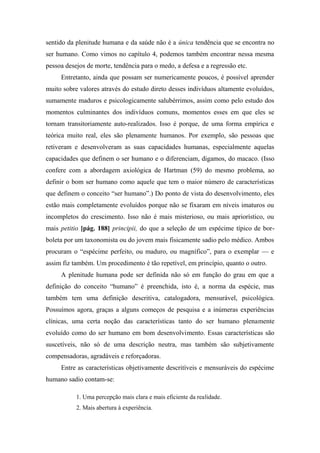 sentido da plenitude humana e da saúde não é a única tendência que se encontra no
ser humano. Como vimos no capítulo 4, podemos também encontrar nessa mesma
pessoa desejos de morte, tendência para o medo, a defesa e a regressão etc.
Entretanto, ainda que possam ser numericamente poucos, é possível aprender
muito sobre valores através do estudo direto desses indivíduos altamente evoluídos,
sumamente maduros e psicologicamente salubérrimos, assim como pelo estudo dos
momentos culminantes dos indivíduos comuns, momentos esses em que eles se
tornam transitoriamente auto-realizados. Isso é porque, de uma forma empírica e
teórica muito real, eles são plenamente humanos. Por exemplo, são pessoas que
retiveram e desenvolveram as suas capacidades humanas, especialmente aquelas
capacidades que definem o ser humano e o diferenciam, digamos, do macaco. (Isso
confere com a abordagem axiológica de Hartman (59) do mesmo problema, ao
definir o bom ser humano como aquele que tem o maior número de características
que definem o conceito “ser humano”.) Do ponto de vista do desenvolvimento, eles
estão mais completamente evoluídos porque não se fixaram em níveis imaturos ou
incompletos do crescimento. Isso não é mais misterioso, ou mais apriorístico, ou
mais petitio [pág. 188] principii, do que a seleção de um espécime típico de bor-
boleta por um taxonomista ou do jovem mais fisicamente sadio pelo médico. Ambos
procuram o “espécime perfeito, ou maduro, ou magnífico”, para o exemplar — e
assim fiz também. Um procedimento é tão repetível, em princípio, quanto o outro.
A plenitude humana pode ser definida não só em função do grau em que a
definição do conceito “humano” é preenchida, isto é, a norma da espécie, mas
também tem uma definição descritiva, catalogadora, mensurável, psicológica.
Possuímos agora, graças a alguns começos de pesquisa e a inúmeras experiências
clínicas, uma certa noção das características tanto do ser humano plenamente
evoluído como do ser humano em bom desenvolvimento. Essas características são
suscetíveis, não só de uma descrição neutra, mas também são subjetivamente
compensadoras, agradáveis e reforçadoras.
Entre as características objetivamente descritíveis e mensuráveis do espécime
humano sadio contam-se:
1. Uma percepção mais clara e mais eficiente da realidade.
2. Mais abertura à experiência.
 