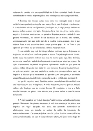 axiomas são varridos pela nova possibilidade de definir a principal função de uma
cultura saudável como a de promoção da auto-realização ou individuação universal.
3. Somente nas pessoas sadias existe uma boa correlação entre o prazer
subjetivo na experiência, o impulso para a experiência ou o desejo de experimentar,
e a “necessidade básica” da experiência (é bom para ele, a longo prazo). Somente as
pessoas sadias anseiam pelo que é bom para elas e para os outros, e estão aptas,
depois, a desfrutá-lo sinceramente e a aprová-lo. Para tais pessoas, a virtude é a sua
própria recompensa, no sentido de ser desfrutada em si mesma. Elas tendem,
espontaneamente, para agir certo, para ter a conduta correta, porque é isso o que
querem fazer, o que necessitam fazer, o que gostam [pág. 191] de fazer, o que
aprovam que se faça e o que continuarão sentindo prazer em fazer.
É essa unidade, essa rede de intercorrelações positivas, que se desintegra, se
fragmenta em divisões e conflitos quando a pessoa fica psicologicamente doente.
Então, o que ela quer fazer pode ser mau para ela; mesmo que o faça, não o desfruta;
mesmo que o desfrute, poderá simultaneamente reprová-lo, de modo que o prazer da
ação é envenenado ou poderá desaparecer rapidamente. Aquilo de que gosta no
começo poderá não gostar mais tarde. Os seus impulsos, desejos e fruições tornam-
se, pois, um péssimo guia para a existência. Assim, tem que desconfiar e temer os
impulsos e fruições que a desorientam e a perdem e, por conseguinte, é envolvida
em conflito, dissociação, indecisão; numa palavra, vê-se colhida pela guerra civil.
No que diz respeito à teoria filosófica, muitas contradições e dilemas históricos
são resolvidos por essa averiguação. A teoria hedonista funciona para as pessoas
sadias: não funciona para as pessoas doentes. O verdadeiro, o bom e o belo
correlacionam-se um pouco, mas somente nas pessoas sadias se correlacionam
fortemente.
4. A individuação é um “estado de coisas” relativamente realizado em algumas
pessoas. Na maioria das pessoas, entretanto, é mais uma esperança, um anseio, um
impulso, um “algo” desejado, mas ainda não realizado, manifestando-se
clinicamente como um impulso no sentido da saúde, da integração, do
desenvolvimento etc. Os testes projetivos também podem detectar essas tendências
como potencialidades, em vez de comportamento aberto, tal como uma chapa de
 