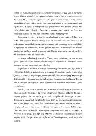 podem ter maravilhosas introvisões, formular interrogações que têm de ser feitas,
aventar hipóteses desafiadoras e podem até estar certas e dizer a verdade na maioria
das vezes. Mas, por muito seguras que elas possam estar, nunca poderão tornar a
humanidade segura. Podem apenas convencer aqueles que já concordam com elas e
alguns mais. A ciência é o único meio de que dispomos para enfiar a verdade pela
goela abaixo dos relutantes. Somente a ciência pode superar as diferenças
caracterológicas no ser e no crer. Somente a ciência pode progredir.
Entretanto, permanece o fato de que ela chegou a uma espécie de beco sem
saída e (em algumas de suas formas) pode ser encarada como uma ameaça e um
perigo para a humanidade ou, pelo menos, para as mais elevadas e nobres qualidades
e aspirações da humanidade. Muitas pessoas sensíveis, especialmente os artistas,
receiam que a ciência macule e deprima, que dilacere coisas em vez de integrá-las e,
por conseguinte, mate em vez de criar.
Acho que nada disso é necessário. Tudo o que a ciência precisa para ser uma
ajuda à plena realização humana positiva é ampliar e aprofundar a concepção da sua
natureza, das suas metas e dos seus métodos.
Espero que o leitor não ache esse credo incompatível com o tom algo literário
e filosófico deste livro e daquele que o precedeu. De qualquer modo, eu não acho.
Quando se esboça, a traços largos, uma teoria geral, é necessário [pág. 18] esse tipo
de tratamento — temporariamente, pelo menos. Em parte, isso também se deve ao
lato da maioria dos capítulos deste livro ter sido preparada, inicialmente, como
conferências.
Este livro, tal como o anterior, está repleto de afirmações que se baseiam em
pesquisas-piloto, fragmentos de provas, observações pessoais, deduções teóricas e
simples palpites. De um modo geral, estão redigidas de forma que se possa
demonstrar a sua verdade ou falsidade. Quer dizer, são hipóteses, apresentadas mais
para exame do que para crença final. Também são obviamente pertinentes, isto é, a
sua possível correção ou incorreção é importante para outros ramos da Psicologia.
Despertam interesse. Portanto, devem gerar pesquisas e assim espero que aconteça.
Por todas essas razões, considero que este livro se situa mais no domínio da ciência,
ou pré-ciência, do que no da exortação, ou da filosofia pessoal, ou da expressão
literária.
 