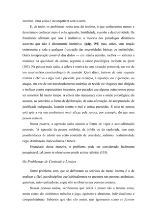 inerente. Uma coisa é incompatível com a outra.
E, de todos os problemas nessa área do instinto, o que conhecemos menos e
deveríamos conhecer mais é o da agressão, hostilidade, aversão e destrutividade. Os
freudianos afirmam que isso é instintivo; a maioria dos psicólogos dinâmicos
assevera que não é diretamente instintivo, [pág. 194] mas, antes, uma reação
onipresente a toda e qualquer frustração das necessidades básicas ou instintóides.
Outra interpretação possível dos dados — em minha opinião, melhor — salienta a
mudança na qualidade da cólera, segundo a saúde psicológica melhore ou piore
(103). Na pessoa mais sadia, a cólera é reativa (a uma situação presente), em vez de
um reservatório caracterológico do passado. Quer dizer, trata-se de uma resposta
realista e efetiva a algo real e presente, por exemplo, à injustiça, ou exploração, ou
ataque, em vez de um transbordamento catártico de revide ou vingança mal dirigida
e ineficaz contra espectadores inocentes, por pecados que alguma outra pessoa possa
ter cometido há muito tempo. A cólera não desaparece com a saúde psicológica; ela
assume, ao contrário, a forma de deliberação, de auto-afirmação, de autoproteção, de
justificada indignação, lutando contra o mal e coisas parecidas. E uma tal pessoa
está apta a ser um combatente mais eficaz pela justiça, por exemplo, do que uma
pessoa comum.
Numa palavra, a agressão sadia assume a forma de vigor e auto-afirmação
pessoais. ‘Á agressão da pessoa mórbida, da infeliz ou da explorada, tem mais
possibilidades de adotar um certo conteúdo de crueldade, sadismo, destrutividade
cega, dominação, malevolência e rancor.
Enunciado dessa maneira, o problema pode ser considerado facilmente
pesquisável, tal como se observa no estudo acima referido (103).
Os Problemas de Controle e Limites
Outro problema com que se defrontam os teóricos da moral interna é o de
explicar a fácil autodisciplina que habitualmente se encontra nas pessoas autênticas,
genuínas, auto-realizadoras, e que não se observa nas pessoas comuns.
Nessas pessoas sadias, verificamos que dever e prazer são a mesma coisa,
assim como são sinônimos trabalho e jogo, egoísmo e altruísmo, individualismo e
companheirismo. Sabemos que elas são assim, mas ignoramos como se fizeram
 