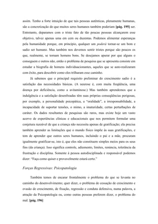 assim. Tenho a forte intuição de que tais pessoas autênticas, plenamente humanas,
são a concretização do que muitos seres humanos também poderiam [pág. 195] ser.
Entretanto, deparamos com o triste fato de tão poucas pessoas alcançarem esse
objetivo, talvez apenas uma em cem ou duzentas. Podemos alimentar esperanças
pela humanidade porque, em princípio, qualquer um poderá tornar-se um bom e
sadio ser humano. Mas também nos devemos sentir tristes porque são poucos os
que, realmente, se tornam homens bons. Se desejamos apurar por que alguns o
conseguem e outros não, então o problema de pesquisa que se apresenta consiste em
estudar a biografia de homens individuacionantes, aqueles que se auto-realizaram
com êxito, para descobrir como eles trilharam esse caminho.
Já sabemos que o principal requisito preliminar do crescimento sadio é a
satisfação das necessidades básicas. (A neurose é, com muita freqüência, uma
doença por deficiência, como a avitaminose.) Mas também aprendemos que a
indulgência e a satisfação desenfreadas têm suas próprias conseqüências perigosas,
por exemplo, a personalidade psicopática, a “oralidade”, a irresponsabilidade, a
incapacidade de suportar tensões, o mimo, a imaturidade, certas perturbações de
caráter. Os dados resultantes de pesquisas são raros, mas existe hoje um vasto
acervo de experiências clínicas e educacionais que nos permitem formular uma
conjetura razoável de que a criança não necessita apenas de gratificação; ela precisa
também aprender as limitações que o mundo físico impõe às suas gratificações, e
tem de aprender que outros seres humanos, incluindo o pai e a mãe, procuram
igualmente gratificar-se, isto é, que eles não constituem simples meios para os seus
fins (da criança). Isso significa controle, adiamento, limites, renúncia, tolerância da
frustração e disciplina. Somente à pessoa autodisciplinada e responsável podemos
dizer: “Faça como quiser e provavelmente estará certo.”
Forças Regressivas: Psicopatologia
Também temos de encarar frontalmente o problema do que se levanta no
caminho do desenvolvimento; quer dizer, o problema de cessação de crescimento e
evasão de crescimento, de fixação, regressão e conduta defensiva, numa palavra, a
atração da Psicopatologia ou, como outras pessoas preferem dizer, o problema do
mal. [pág. 196]
 