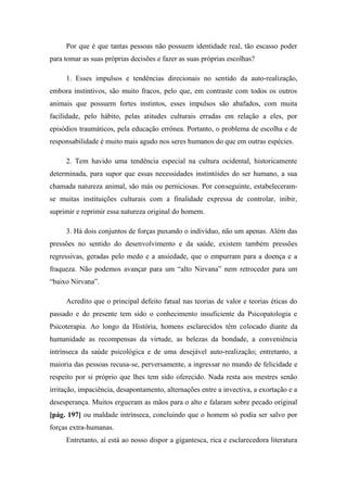 Por que é que tantas pessoas não possuem identidade real, tão escasso poder
para tomar as suas próprias decisões e fazer as suas próprias escolhas?
1. Esses impulsos e tendências direcionais no sentido da auto-realização,
embora instintivos, são muito fracos, pelo que, em contraste com todos os outros
animais que possuem fortes instintos, esses impulsos são abafados, com muita
facilidade, pelo hábito, pelas atitudes culturais erradas em relação a eles, por
episódios traumáticos, pela educação errônea. Portanto, o problema de escolha e de
responsabilidade é muito mais agudo nos seres humanos do que em outras espécies.
2. Tem havido uma tendência especial na cultura ocidental, historicamente
determinada, para supor que essas necessidades instintóides do ser humano, a sua
chamada natureza animal, são más ou perniciosas. Por conseguinte, estabeleceram-
se muitas instituições culturais com a finalidade expressa de controlar, inibir,
suprimir e reprimir essa natureza original do homem.
3. Há dois conjuntos de forças puxando o indivíduo, não um apenas. Além das
pressões no sentido do desenvolvimento e da saúde, existem também pressões
regressivas, geradas pelo medo e a ansiedade, que o empurram para a doença e a
fraqueza. Não podemos avançar para um “alto Nirvana” nem retroceder para um
“baixo Nirvana”.
Acredito que o principal defeito fatual nas teorias de valor e teorias éticas do
passado e do presente tem sido o conhecimento insuficiente da Psicopatologia e
Psicoterapia. Ao longo da História, homens esclarecidos têm colocado diante da
humanidade as recompensas da virtude, as belezas da bondade, a conveniência
intrínseca da saúde psicológica e de uma desejável auto-realização; entretanto, a
maioria das pessoas recusa-se, perversamente, a ingressar no mundo de felicidade e
respeito por si próprio que lhes tem sido oferecido. Nada resta aos mestres senão
irritação, impaciência, desapontamento, alternações entre a invectiva, a exortação e a
desesperança. Muitos ergueram as mãos para o alto e falaram sobre pecado original
[pág. 197] ou maldade intrínseca, concluindo que o homem só podia ser salvo por
forças extra-humanas.
Entretanto, aí está ao nosso dispor a gigantesca, rica e esclarecedora literatura
 