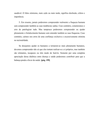 saudável. O falso otimismo, mais cedo ou mais tarde, significa desilusão, cólera e
impotência.
5. Em resumo, jamais poderemos compreender realmente a fraqueza humana
sem compreender também as suas tendências sadias. Caso contrário, cometeremos o
erro de patologizar tudo. Mas tampouco poderemos compreender ou ajudar
plenamente o fortalecimento humano sem entender também as suas fraquezas. Caso
contrário, caímos nos erros de uma confiança exclusiva e excessivamente otimista
na racionalidade.
Se desejamos ajudar os humanos a tornarem-se mais plenamente humanos,
devemos compreender não só que eles tentam realizar-se a si próprios, mas também
são relutantes, incapazes ou têm medo de fazê-lo. Somente por uma completa
apreciação dessa dialética entre doença e saúde poderemos contribuir para que a
balança penda a favor da saúde. [pág. 199]
 