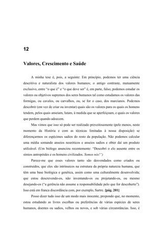 12
Valores, Crescimento e Saúde
A minha tese é, pois, a seguinte: Em princípio, podemos ter uma ciência
descritiva e naturalista dos valores humanos; o antigo contraste, mutuamente
exclusivo, entre “o que é” e “o que deve ser” é, em parte, falso; podemos estudar os
valores ou objetivos supremos dos seres humanos tal como estudamos os valores das
formigas, ou cavalos, ou carvalhos, ou, se for o caso, dos marcianos. Podemos
descobrir (em vez de criar ou inventar) quais são os valores para os quais os homens
tendem, pelos quais anseiam, lutam, à medida que se aperfeiçoam, e quais os valores
que perdem quando adoecem.
Mas vimos que isso só pode ser realizado proveitosamente (pelo menos, neste
momento da História e com as técnicas limitadas à nossa disposição) se
diferençarmos os espécimes sadios do resto da população. Não podemos calcular
uma média somando anseios neuróticos e anseios sadios e obter daí um produto
utilizável. (Um biólogo anunciou recentemente: “Descobri o elo ausente entre os
símios antropóides e os homens civilizados. Somos nós!”)
Parece-me que esses valores tanto são desvendados como criados ou
construídos, que eles são intrínsecos na estrutura da própria natureza humana, que
têm uma base biológica e genética, assim como uma culturalmente desenvolvida;
que estou descrevendo-os, não inventando-os ou projetando-os, ou mesmo
desejando-os (“a gerência não assume a responsabilidade pelo que for descoberto”).
Isso está em franca discordância com, por exemplo, Sartre. [pág. 201]
Posso dizer tudo isso de um modo mais inocente, propondo que, no momento,
estou estudando as livres escolhas ou preferências de várias espécies de seres
humanos, doentes ou sadios, velhos ou novos, e sob várias circunstâncias. Isso, é
 