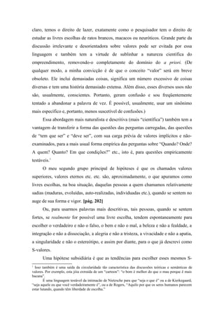 claro, temos o direito de lazer, exatamente como o pesquisador tem o direito de
estudar as livres escolhas de ratos brancos, macacos ou neuróticos. Grande parte da
discussão irrelevante e desorientadora sobre valores pode ser evitada por essa
linguagem e também tem a virtude de sublinhar a natureza científica do
empreendimento, removendo-o completamente do domínio do a priori. (De
qualquer modo, a minha convicção é de que o conceito “valor” será em breve
obsoleto. Ele inclui demasiadas coisas, significa um número excessivo de coisas
diversas e tem uma história demasiado extensa. Além disso, esses diversos usos não
são, usualmente, conscientes. Portanto, geram confusão e sou freqüentemente
tentado a abandonar a palavra de vez. É possível, usualmente, usar um sinônimo
mais específico e, portanto, menos suscetível de confusões.)
Essa abordagem mais naturalista e descritiva (mais “científica”) também tem a
vantagem de transferir a forma das questões das perguntas carregadas, das questões
de “tem que ser” e “deve ser”, com sua carga prévia de valores implícitos e não-
examinados, para a mais usual forma empírica das perguntas sobre “Quando? Onde?
A quem? Quanto? Em que condições?” etc., isto é, para questões empiricamente
testáveis.1
O meu segundo grupo principal de hipóteses é que os chamados valores
superiores, valores eternos etc. etc. são, aproximadamente, o que apuramos como
livres escolhas, na boa situação, daquelas pessoas a quem chamamos relativamente
sadias (maduras, evoluídas, auto-realizadas, individuadas etc.), quando se sentem no
auge de sua forma e vigor. [pág. 202]
Ou, para usarmos palavras mais descritivas, tais pessoas, quando se sentem
fortes, se realmente for possível uma livre escolha, tendem espontaneamente para
escolher o verdadeiro e não o falso, o bem e não o mal, a beleza e não a fealdade, a
integração e não a dissociação, a alegria e não a tristeza, a vivacidade e não a apatia,
a singularidade e não o estereótipo, e assim por diante, para o que já descrevi como
S-valores.
Uma hipótese subsidiária é que as tendências para escolher esses mesmos S-
1
Isso também é uma saída da circularidade tão característica das discussões teóricas e semânticas de
valores. Por exemplo, esta jóia extraída de um “cartoon”: “o bom é melhor do que o mau porque ê mais
bacana”.
É uma linguagem testável da intimacão de Nietzsche para que “seja o que é” ou a de Kierkegaard,
“seja aquele eu que você verdadeiramente é”, ou a de Rogers, “Aquilo por que os seres humanos parecem
estar lutando, quando têm liberdade de escolha.”
 