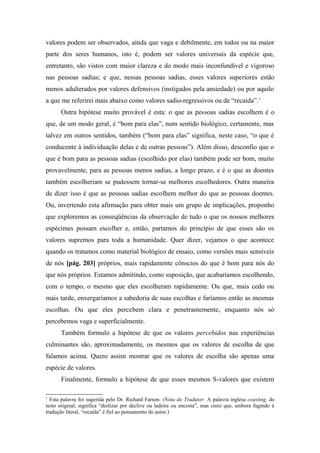 valores podem ser observados, ainda que vaga e debilmente, em todos ou na maior
parte dos seres humanos, isto é, podem ser valores universais da espécie que,
entretanto, são vistos com maior clareza e do modo mais inconfundível e vigoroso
nas pessoas sadias; e que, nessas pessoas sadias, esses valores superiores estão
menos adulterados por valores defensivos (instigados pela ansiedade) ou por aquilo
a que me referirei mais abaixo como valores sadio-regressivos ou de “recaída”.1
Outra hipótese muito provável é esta: o que as pessoas sadias escolhem é o
que, de um modo geral, é “bom para elas”, num sentido biológico, certamente, mas
talvez em outros sentidos, também (“bom para elas” significa, neste caso, “o que é
conducente à individuação delas e de outras pessoas”). Além disso, desconfio que o
que é bom para as pessoas sadias (escolhido por elas) também pode ser bom, muito
provavelmente, para as pessoas menos sadias, a longo prazo, e é o que as doentes
também escolheriam se pudessem tornar-se melhores escolhedores. Outra maneira
de dizer isso é que as pessoas sadias escolhem melhor do que as pessoas doentes.
Ou, invertendo esta afirmação para obter mais um grupo de implicações, proponho
que exploremos as conseqüências da observação de tudo o que os nossos melhores
espécimes possam escolher e, então, partamos do princípio de que esses são os
valores supremos para toda a humanidade. Quer dizer, vejamos o que acontece
quando os tratamos como material biológico de ensaio, como versões mais sensíveis
de nós [pág. 203] próprios, mais rapidamente cônscios do que é bom para nós do
que nós próprios. Estamos admitindo, como suposição, que acabaríamos escolhendo,
com o tempo, o mesmo que eles escolheram rapidamente. Ou que, mais cedo ou
mais tarde, enxergaríamos a sabedoria de suas escolhas e faríamos então as mesmas
escolhas. Ou que eles percebem clara e penetrantemente, enquanto nós só
percebemos vaga e superficialmente.
Também formulo a hipótese de que os valores percebidos nas experiências
culminantes são, aproximadamente, os mesmos que os valores de escolha de que
falamos acima. Quero assim mostrar que os valores de escolha são apenas uma
espécie de valores.
Finalmente, formulo a hipótese de que esses mesmos S-valores que existem
1
Esta palavra foi sugerida pelo Dr. Richard Farson. (Nota do Tradutor: A palavra inglesa coasting, do
testo original, significa “deslizar por declive ou ladeira ou encosta”, mas creio que, embora fugindo à
tradução literal, “recaída” é fiel ao pensamento do autor.)
 