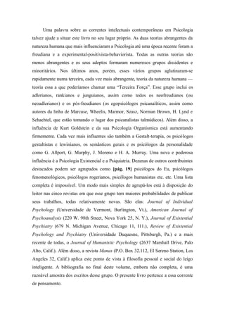 Uma palavra sobre as correntes intelectuais contemporâneas em Psicologia
talvez ajude a situar este livro no seu lugar próprio. As duas teorias abrangentes da
natureza humana que mais influenciaram a Psicologia até uma época recente foram a
freudiana e a experimental-positivista-behaviorista. Todas as outras teorias são
menos abrangentes e os seus adeptos formaram numerosos grupos dissidentes e
minoritários. Nos últimos anos, porém, esses vários grupos aglutinaram-se
rapidamente numa terceira, cada vez mais abrangente, teoria da natureza humana —
teoria essa a que poderíamos chamar uma “Terceira Força”. Esse grupo inclui os
adlerianos, rankianos e junguianos, assim como todos os neofreudianos (ou
neoadlerianos) e os pós-freudianos (os egopsicólogos psicanalíticos, assim como
autores da linha de Marcuse, Wheelis, Marmor, Szasz, Norman Brown, H. Lynd e
Schachtel, que estão tomando o lugar dos psicanalistas talmúdicos). Além disso, a
influência de Kurt Goldstein e da sua Psicologia Organísmica está aumentando
firmemente. Cada vez mais influentes são também a Gestalt-terapia, os psicólogos
gestaltistas e lewinianos, os semânticos gerais e os psicólogos da personalidade
como G. Allport, G. Murphy, J. Moreno e H. A. Murray. Uma nova e poderosa
influência é a Psicologia Existencial e a Psiquiatria. Dezenas de outros contribuintes
destacados podem ser agrupados como [pág. 19] psicólogos do Eu, psicólogos
fenomenológicos, psicólogos rogerianos, psicólogos humanistas etc. etc. Uma lista
completa é impossível. Um modo mais simples de agrupá-los está à disposição do
leitor nas cinco revistas em que esse grupo tem maiores probabilidades de publicar
seus trabalhos, todas relativamente novas. São elas: Journal of Individual
Psychology (Universidade de Vermont, Burlington, Vt.), American Journal of
Psychoanalysis (220 W. 98th Street, Nova York 25, N. Y.), Journal of Existential
Psychiatry (679 N. Michigan Avenue, Chicago 11, I11.), Review of Existential
Psychology and Psychiatry (Universidade Duquesne, Pittsburgh, Pa.) e a mais
recente de todas, o Journal of Humanistic Psychology (2637 Marshall Drive, Palo
Alto, Calif.). Além disso, a revista Manas (P.O. Box 32.112, El Sereno Station, Los
Angeles 32, Calif.) aplica este ponto de vista à filosofia pessoal e social do leigo
inteligente. A bibliografia no final deste volume, embora não completa, é uma
razoável amostra dos escritos desse grupo. O presente livro pertence a essa corrente
de pensamento.
 
