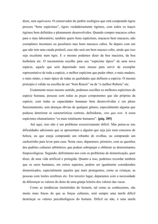 dizer, sem equívocos. O conservador do jardim zoológico que está comprando tigres
procura “bons espécimes”, tigres verdadeiramente tigrinos, com todos os traços
tigrinos bem definidos e plenamente desenvolvidos. Quando compro macacos cebos
para o meu laboratório, também quero bons espécimes, macacos bem macacos, não
exemplares incomuns ou peculiares mas bons macacos cebos. Se deparo com um
que não tem uma cauda preênsil, esse não será um bom macaco cebo, ainda que isso
seja excelente num tigre. E o mesmo podemos dizer da boa macieira, da boa
borboleta etc. O taxonomista escolhe para seu “espécime típico” de uma nova
espécie, aquele que será depositado num museu para servir de exemplar
representativo de toda a espécie, o melhor espécime que puder obter, o mais maduro,
o mais intato, o mais típico de todas as qualidades que definem a espécie. O mesmo
princípio é válido na escolha de um “bom Renoir” ou de “o melhor Rubens” etc.
Exatamente nesse mesmo sentido, podemos escolher os melhores espécimes da
espécie humana, pessoas com todas as peças componentes que são próprias da
espécie, com todas as capacidades humanas bem desenvolvidas e em pleno
funcionamento, sem doenças óbvias de qualquer gênero, especialmente alguma que
pudesse deteriorar as características centrais, definidoras, sine qua non. A esses
espécimes chamaríamos “os mais totalmente humanos”. [pág. 205]
Até aqui, isso não é um problema excessivamente difícil. Mas pense-se nas
dificuldades adicionais que se apresentam a alguém que seja juiz num concurso de
beleza, ou que esteja comprando um rebanho de ovelhas, ou comprando um
cachorrinho para levar para casa. Neste caso, deparamos, primeiro, com as questões
dos padrões culturais arbitrários, que podem sobrepujar e obliterar as determinantes
biopsicológicas. Segundo, defrontamo-nos com os problemas de domesticação, quer
dizer, de uma vida artificial e protegida. Quanto a isso, podemos recordar também
que os seres humanos, em certos aspectos, podem ser igualmente considerados
domesticados, especialmente aqueles que mais protegemos, como as crianças, as
pessoas com lesões cerebrais etc. Em terceiro lugar, deparamos com a necessidade
de diferençar os valores do dono de uma granja leiteira dos valores das vacas.
Como as tendências instintóides do homem, tal como as conhecemos, são
muito mais fracas do que as forças culturais, será sempre uma tarefa difícil
destrinçar os valores psicobiológicos do homem. Difícil ou não, é uma tarefa
 