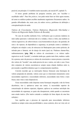 possível, em princípio. E é também muito necessária, até crucial (97, capítulo 7).
O nosso grande problema de pesquisa consiste, pois, em “escolher o
escolhedor sadio”. Para fins práticos, isso pode muito bem ser feito agora mesmo,
tal como os médicos podem escolher atualmente organismos fisicamente sadios. As
grandes dificuldades são, neste caso, de ordem teórica, problemas de definição e
conceptualizações de saúde.
Valores de Crescimento, Valores Defensivos (Regressão Não-Sadia) e
Valores de Regressão Sadia (Valores de Recaída)
No caso de escolha realmente livre, verificamos que as pessoas maduras ou
mais sadias apreciam e valorizam não só a verdade, o bem e o belo, mas também os
valores regressivos, de sobrevivência e (ou) homeostáticos da paz e da quietude, do
sono e do repouso, da dependência e segurança, ou proteção contra a realidade e
refrigério em relação a esta, do retrocesso de Shakespeare para contos policiais, de
retirada para a fantasia, até do desejo de morte (paz) etc. Podemos chamar-lhes,
rudimentarmente, [pág. 206] os valores de crescimento e os valores sadio-
regressivos ou de “recaída”, e assinalar ainda que, quanto mais forte, madura e sadia
for a pessoa, mais ela procura os valores de crescimento e menos procura e necessita
dos valores de “recaída”; mas ainda precisa de uns e outros, em todo o caso. Esses
dois conjuntos de valores encontram-se sempre numa relação dialética entre si,
provocando o equilíbrio dinâmico que é o comportamento manifesto.
Convém recordar que as motivações básicas fornecem uma hierarquia de
valores preparada de antemão, valores esses que se relacionam mutuamente como
necessidades superiores e necessidades inferiores, necessidades mais fortes e mais
fracas, mais vitais e mais dispensáveis.
Essas necessidades estão dispostas numa hierarquia integrada e não de forma
dicotômica, isto é, apóiam-se umas nas outras. A necessidade superior de
concretização de talentos especiais, digamos, apóia-se na contínua satisfação das
necessidades de segurança, as quais não desaparecem, ainda quando se encontrem
num estado inativo. (Por inativo entendo a condição de fome depois de uma boa
refeição.)
Isso significa que o processo de regressão para necessidades inferiores
mantém-se sempre como uma possibilidade e, nesse contexto, deve ser visto não só
 