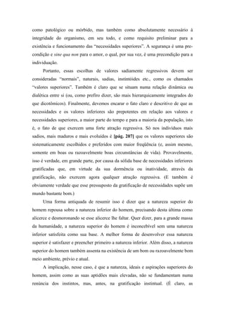 como patológico ou mórbido, mas também como absolutamente necessário à
integridade do organismo, em seu todo, e como requisito preliminar para a
existência e funcionamento das “necessidades superiores”. A segurança é uma pre-
condição e sine qua non para o amor, o qual, por sua vez, é uma precondição para a
individuação.
Portanto, essas escolhas de valores sadiamente regressivos devem ser
consideradas “normais”, naturais, sadias, instintóides etc., como os chamados
“valores superiores”. Também é claro que se situam numa relação dinâmica ou
dialética entre si (ou, como prefiro dizer, são mais hierarquicamente integrados do
que dicotômicos). Finalmente, devemos encarar o fato claro e descritivo de que as
necessidades e os valores inferiores são prepotentes em relação aos valores e
necessidades superiores, a maior parte do tempo e para a maioria da população, isto
é, o fato de que exercem uma forte atração regressiva. Só nos indivíduos mais
sadios, mais maduros e mais evoluídos é [pág. 207] que os valores superiores são
sistematicamente escolhidos e preferidos com maior freqüência (e, assim mesmo,
somente em boas ou razoavelmente boas circunstâncias de vida). Provavelmente,
isso é verdade, em grande parte, por causa da sólida base de necessidades inferiores
gratificadas que, em virtude da sua dormência ou inatividade, através da
gratificação, não exercem agora qualquer atração regressiva. (E também é
obviamente verdade que esse pressuposto da gratificação de necessidades supõe um
mundo bastante bom.)
Uma forma antiquada de resumir isso é dizer que a natureza superior do
homem repousa sobre a natureza inferior do homem, precisando desta última como
alicerce e desmoronando se esse alicerce lhe faltar. Quer dizer, para a grande massa
da humanidade, a natureza superior do homem é inconcebível sem uma natureza
inferior satisfeita como sua base. A melhor forma de desenvolver essa natureza
superior é satisfazer e preencher primeiro a natureza inferior. Além disso, a natureza
superior do homem também assenta na existência de um bom ou razoavelmente bom
meio ambiente, prévio e atual.
A implicação, nesse caso, é que a natureza, ideais e aspirações superiores do
homem, assim como as suas aptidões mais elevadas, não se fundamentam numa
renúncia dos instintos, mas, antes, na gratificação instintual. (É claro, as
 