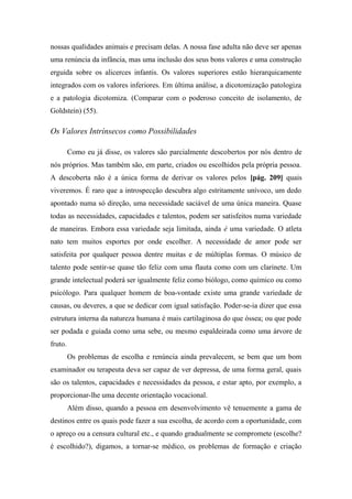 nossas qualidades animais e precisam delas. A nossa fase adulta não deve ser apenas
uma renúncia da infância, mas uma inclusão dos seus bons valores e uma construção
erguida sobre os alicerces infantis. Os valores superiores estão hierarquicamente
integrados com os valores inferiores. Em última análise, a dicotomização patologiza
e a patologia dicotomiza. (Comparar com o poderoso conceito de isolamento, de
Goldstein) (55).
Os Valores Intrínsecos como Possibilidades
Como eu já disse, os valores são parcialmente descobertos por nós dentro de
nós próprios. Mas também são, em parte, criados ou escolhidos pela própria pessoa.
A descoberta não é a única forma de derivar os valores pelos [pág. 209] quais
viveremos. É raro que a introspecção descubra algo estritamente unívoco, um dedo
apontado numa só direção, uma necessidade saciável de uma única maneira. Quase
todas as necessidades, capacidades e talentos, podem ser satisfeitos numa variedade
de maneiras. Embora essa variedade seja limitada, ainda é uma variedade. O atleta
nato tem muitos esportes por onde escolher. A necessidade de amor pode ser
satisfeita por qualquer pessoa dentre muitas e de múltiplas formas. O músico de
talento pode sentir-se quase tão feliz com uma flauta como com um clarinete. Um
grande intelectual poderá ser igualmente feliz como biólogo, como químico ou como
psicólogo. Para qualquer homem de boa-vontade existe uma grande variedade de
causas, ou deveres, a que se dedicar com igual satisfação. Poder-se-ia dizer que essa
estrutura interna da natureza humana é mais cartilaginosa do que óssea; ou que pode
ser podada e guiada como uma sebe, ou mesmo espaldeirada como uma árvore de
fruto.
Os problemas de escolha e renúncia ainda prevalecem, se bem que um bom
examinador ou terapeuta deva ser capaz de ver depressa, de uma forma geral, quais
são os talentos, capacidades e necessidades da pessoa, e estar apto, por exemplo, a
proporcionar-lhe uma decente orientação vocacional.
Além disso, quando a pessoa em desenvolvimento vê tenuemente a gama de
destinos entre os quais pode fazer a sua escolha, de acordo com a oportunidade, com
o apreço ou a censura cultural etc., e quando gradualmente se compromete (escolhe?
é escolhido?), digamos, a tornar-se médico, os problemas de formação e criação
 