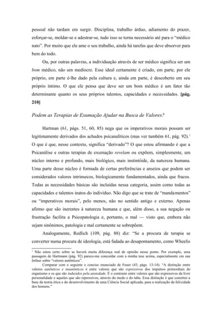 pessoal não tardam em surgir. Disciplina, trabalho árduo, adiamento do prazer,
esforçar-se, moldar-se e adestrar-se, tudo isso se torna necessário até para o “médico
nato”. Por muito que ele ame o seu trabalho, ainda há tarefas que deve absorver para
bem do todo.
Ou, por outras palavras, a individuação através de ser médico significa ser um
bom médico, não um medíocre. Esse ideal certamente é criado, em parte, por ele
próprio, em parte é-lhe dado pela cultura e, ainda em parte, é descoberto em seu
próprio íntimo. O que ele pensa que deve ser um bom médico é um fator tão
determinante quanto os seus próprios talentos, capacidades e necessidades. [pág.
210]
Podem as Terapias de Exumação Ajudar na Busca de Valores?
Hartman (61, págs. 51, 60, 85) nega que os imperativos morais possam ser
legitimamente derivados dos achados psicanalíticos (mas ver também 61, pág. 92).1
O que é que, nesse contexto, significa “derivado”? O que estou afirmando é que a
Psicanálise e outras terapias de exumação revelam ou expõem, simplesmente, um
núcleo interno e profundo, mais biológico, mais instintóide, da natureza humana.
Uma parte desse núcleo é formada de certas preferências e anseios que podem ser
considerados valores intrínsecos, biologicamente fundamentados, ainda que fracos.
Todas as necessidades básicas são incluídas nessa categoria, assim como todas as
capacidades e talentos inatos do indivíduo. Não digo que se trate de “mandamentos”
ou “imperativos morais”, pelo menos, não no sentido antigo e externo. Apenas
afirmo que são inerentes à natureza humana e que, além disso, a sua negação ou
frustração facilita a Psicopatologia e, portanto, o mal — visto que, embora não
sejam sinônimos, patologia e mal certamente se sobrepõem.
Analogamente, Redlich (109, pág. 88) diz: “Se a procura de terapia se
converter numa procura de ideologia, está fadada ao desapontamento, como Wheelis
1
Não estou certo sobre se haverá muita diferença real de opinião nesse ponto. Por exemplo, uma
passagem de Hartmann (pág. 92) parece-me concordar com a minha tese acima, especialmente cm sua
ênfase sobre “valores autênticos”.
Comparar com o seguinte e conciso enunciado de Feuer (43, págs. 13-14): “A distinção entre
valores autênticos e inautênticos é entre valores que são expressivos dos impulsos primordiais do
organismo e os que são induzidos pela ansiedade. É o contraste entre valores que são expressivos da livre
personalidade e aqueles que são repressivos, através do medo e do tabu. Essa distinção é que constitui a
base da teoria ética e do desenvolvimento de uma Ciência Social aplicada, para a realização da felicidade
dos homens.”
 