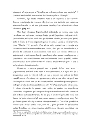 claramente afirmou, porque a Psicanálise não pode proporcionar uma ideologia.” É
claro que isso é verdade, se tomarmos literalmente a palavra “ideologia”.
Entretanto, algo muito importante volta a ser esquecido a esse respeito.
Embora essas terapias de exumação não forneçam uma ideologia, elas certamente
ajudam a desvendar e a pôr a nu, pelo menos, os anlagen1
ou rudimentos de valores
intrínsecos. [pág. 211]
Quer dizer, o terapeuta de profundidade pode ajudar um paciente a desvendar
os valores mais intrínsecos e mais profundos que ele (o paciente) está perseguindo
obscuramente, pelos quais anseia e de que necessita. Portanto, sustento que o gênero
certo de terapia é deveras importante para a procura de valores e não irrelevante,
como Wheelis (174) pretende. Com efeito, acho possível que a terapia seja
brevemente definida como uma busca de valores, visto que, em última instância, a
procura de identidade é, essencialmente, uma busca dos valores intrínsecos e
autênticos da própria pessoa. Isso é especialmente claro quando recordamos que o
progresso do autoconhecimento (e o esclarecimento dos valores próprios) também
coincide com o maior conhecimento dos outros e da realidade em geral (e com o
esclarecimento dos valores deles.)
Finalmente, considero possível que a grande ênfase atual sobre o
(supostamente) profundo hiato entre o autoconhecimento e a ação ética (e o
compromisso com os valores) pode ser, em si mesmo, um sintoma do hiato
especificamente obsessional entre pensamento e ação, o qual não é tão geral para
outros tipos de caráter (mas ver 32). Provavelmente, isso também pode ser generali-
zado para a velha dicotomia dos filósofos entre “é” e “deve ser”, entre fato e norma.
A minha observação de pessoas mais sadias, de pessoas em experiências
culminantes e de pessoas que conseguem integrar as suas boas qualidades obsessivas
com as boas qualidades histéricas, diz-me que, de um modo geral, não existe essa
lacuna ou hiato intransponível; que, nessas pessoas, o conhecimento claro flui,
geralmente, para a ação espontânea ou o compromisso ético. Quer dizer, quando elas
sabem o que é a coisa certa a fazer, fazem-na. O que é que resta, nas pessoas mais
sadias, desse hiato entre conhecimento e ação? Só o que é inerente na realidade e na
1
Em alemão no original. Na terminologia psicológica, anlage designa uma condição predisponente, os
traços e experiências básicos que podem ser, ulteriormente, desenvolvidos num plano ou disposição
definidos. (N. do T.)
 