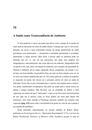 13
A Saúde como Transcendência do Ambiente
O meu propósito é salvar um ponto que talvez corra o perigo de se perder na
atual onda de discussão em torno da saúde mental. O perigo que vejo é o do ressur-
gimento, em novas e mais sofisticadas formas, da antiga identificação de saúde
psicológica com ajustamento — ajustamento à realidade, ajustamento à sociedade,
ajustamento a outras pessoas. Quer dizer, a pessoa sadia ou autêntica pode ser
definida, não per se, não em sua autonomia, não pelas suas próprias leis
intrapsíquicas e não-ambientais, não como diferente do ambiente, independente dele
ou oposto a ele, mas, antes, em função do ambiente, por exemplo, da capacidade de
dominar o ambiente, de ser capaz, adequada, eficaz, competente, em relação a ele,
de fazer um bom trabalho, de percebê-lo bem, de estar em boas relações com ele, de
ter êxito nos termos estabelecidos por ele. Por outras palavras, a análise de trabalho,
os requisitos da tarefa, não devem ser o principal critério do valor ou saúde do
indivíduo. Existe não só uma orientação para o exterior, mas também para o interior.
Um ponto centralizador extrapsíquico não pode ser usado para a tarefa teórica de
definir a psique saudável. Não devemos cair na armadilha de definir o bom
organismo em termos do que é “bom parar”, como se ele fosse mais um instrumento
do que algo em si mesmo, como se fosse apenas um meio para algum fim
extrínseco. (Tal como entendo a Psicologia marxista, também ela constitui uma
expressão [pág. 213] muito rude e inconfundível do ponto de vista de que a psique é
um espelho da realidade.)
Estou pensando, especialmente, no recente trabalho de Robert White,
publicado na Psychological Review, “Motivation Reconsidered” (177), e no livro de
Robert Woodworth, Dynamics of Behavior (184). Escolhi-os porque se trata de
 