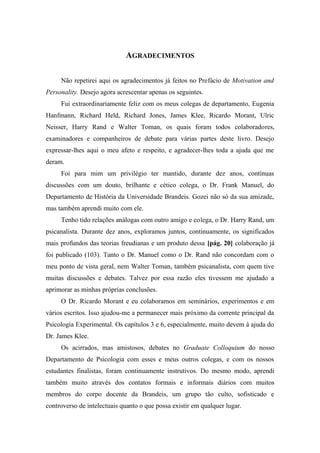 AGRADECIMENTOS
Não repetirei aqui os agradecimentos já feitos no Prefácio de Motivation and
Personality. Desejo agora acrescentar apenas os seguintes.
Fui extraordinariamente feliz com os meus colegas de departamento, Eugenia
Hanfmann, Richard Held, Richard Jones, James Klee, Ricardo Morant, Ulric
Neisser, Harry Rand e Walter Toman, os quais foram todos colaboradores,
examinadores e companheiros de debate para várias partes deste livro. Desejo
expressar-lhes aqui o meu afeto e respeito, e agradecer-lhes toda a ajuda que me
deram.
Foi para mim um privilégio ter mantido, durante dez anos, contínuas
discussões com um douto, brilhante e cético colega, o Dr. Frank Manuel, do
Departamento de História da Universidade Brandeis. Gozei não só da sua amizade,
mas também aprendi muito com ele.
Tenho tido relações análogas com outro amigo e colega, o Dr. Harry Rand, um
psicanalista. Durante dez anos, exploramos juntos, continuamente, os significados
mais profundos das teorias freudianas e um produto dessa [pág. 20] colaboração já
foi publicado (103). Tanto o Dr. Manuel como o Dr. Rand não concordam com o
meu ponto de vista geral, nem Walter Toman, também psicanalista, com quem tive
muitas discussões e debates. Talvez por essa razão eles tivessem me ajudado a
aprimorar as minhas próprias conclusões.
O Dr. Ricardo Morant e eu colaboramos em seminários, experimentos e em
vários escritos. Isso ajudou-me a permanecer mais próximo da corrente principal da
Psicologia Experimental. Os capítulos 3 e 6, especialmente, muito devem à ajuda do
Dr. James Klee.
Os acirrados, mas amistosos, debates no Graduate Colloquium do nosso
Departamento de Psicologia com esses e meus outros colegas, e com os nossos
estudantes finalistas, foram continuamente instrutivos. Do mesmo modo, aprendi
também muito através dos contatos formais e informais diários com muitos
membros do corpo docente da Brandeis, um grupo tão culto, sofisticado e
controverso de intelectuais quanto o que possa existir em qualquer lugar.
 