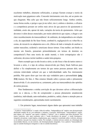 excelentes trabalhos, altamente sofisticados, e porque fizeram avançar a teoria da
motivação num gigantesco salto. Concordo inteiramente com eles, até ao ponto em
que chegaram. Mas acho que não foram suficientemente longe. Ambos contêm,
numa forma oculta, o perigo a que já me referi, isto é, embora o domínio, a eficácia
e a competência possam ser estilos mais ativos do que passivos de ajustamento à
realidade, ainda são, apesar de tudo, variações da teoria de ajustamento. Acho que
devemos ir além desses enunciados, por muito admiráveis que sejam, e chegar a um
claro reconhecimento da transcendência1
do ambiente, da independência em relação
a ele, da capacidade de lhe fazer frente, combatê-lo, negligenciá-lo ou voltar-lhe as
costas, de recusá-lo ou adaptarmo-nos a ele. (Deixo de lado a tentação de analisar o
caráter masculino, ocidental e americano desses termos. Uma mulher, um hindu ou
mesmo um francês, pensariam primordialmente em termos de domínio ou
competência?) Para uma teoria da saúde mental, o êxito extrapsíquico não é
suficiente; devemos incluir também a saúde intra-psíquica.
Outro exemplo que eu não levaria a sério, se não fosse o fato de tantos outros o
levarem a sério, é o tipo de esforço desenvolvido por Harry Stack Sullivan para
definir o Eu simplesmente em termos do que outras pessoas pensam dele, uma
extrema relatividade cultural em que a individualidade sadia fica inteiramente
perdida, Não quero dizer que isso não seja verdadeiro para a personalidade [pág.
214] imatura. De fato, é. Mas estamos falando sobre a pessoa sadia e plenamente
desenvolvida. E ela caracteriza-se, certamente, pela sua transcendência das opiniões
de outras pessoas.
Para fundamentar a minha convicção de que devemos salvar a diferenciação
entre eu e não-eu, a fim de compreender a pessoa plenamente amadurecida
(autêntica, individuada, auto-realizadora, produtiva, sadia), chamo a atenção para as
seguintes considerações, apresentadas muito sucintamente.
1. Em primeiro lugar, mencionarei alguns dados que apresentei num trabalho
1
A palavra “transcendência” é usada à falta de melhor. “Independência de” implica uma dicotomização
demasiado simples do eu e do ambiente e, portanto, é incorreto. Infelizmente, “transcendência” sugere,
para alguns, um “superior” que repele e repudia o “inferior”, isto é, também uma falsa dicotomia. Em
outros contextos, usei, para contrastar com o “modo dicotômico de pensar”, o modo hierárquico-
integrativo de pensar, o qual implica, simplesmente, que o superior é construído sobre o inferior, alicerça-
se no inferior, mas por isso mesmo o incluí. Por exemplo, o sistema nervoso central, ou a hierarquia das
necessidades básicas, ou um exército, são hierarquicamente integrados. Uso a palavra “transcendência”
aqui no sentido hierárquico-integrativo e não no sentido dicotômico.
 