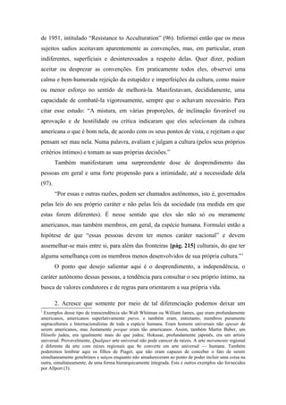 de 1951, intitulado “Resistance to Acculturation” (96). Informei então que os meus
sujeitos sadios aceitavam aparentemente as convenções, mas, em particular, eram
indiferentes, superficiais e desinteressados a respeito delas. Quer dizer, podiam
aceitar ou desprezar as convenções. Em praticamente todos eles, observei uma
calma e bem-humorada rejeição da estupidez e imperfeições da cultura, como maior
ou menor esforço no sentido de melhorá-la. Manifestavam, decididamente, uma
capacidade de combatê-la vigorosamente, sempre que o achavam necessário. Para
citar esse estudo: “A mistura, em várias proporções, de inclinação favorável ou
aprovação e de hostilidade ou crítica indicaram que eles selecionam da cultura
americana o que é bom nela, de acordo com os seus pontos de vista, e rejeitam o que
pensam ser mau nela. Numa palavra, avaliam e julgam a cultura (pelos seus próprios
critérios íntimos) e tomam as suas próprias decisões.”
Também manifestaram uma surpreendente dose de desprendimento das
pessoas em geral e uma forte propensão para a intimidade, até a necessidade dela
(97).
“Por essas e outras razões, podem ser chamados autônomos, isto é, governados
pelas leis do seu próprio caráter e não pelas leis da sociedade (na medida em que
estas forem diferentes). É nesse sentido que eles são não só ou meramente
americanos, mas também membros, em geral, da espécie humana. Formulei então a
hipótese de que “essas pessoas devem ter menos caráter nacional” e devem
assemelhar-se mais entre si, para além das fronteiras [pág. 215] culturais, do que ter
alguma semelhança com os membros menos desenvolvidos de sua própria cultura.”1
O ponto que desejo salientar aqui é o desprendimento, a independência, o
caráter autônomo dessas pessoas, a tendência para consultar o seu próprio íntimo, na
busca de valores condutores e de regras para orientarem a sua própria vida.
2. Acresce que somente por meio de tal diferenciação podemos deixar um
1
Exemplos desse tipo de transcendência são Walt Whitman ou William James, que eram profundamente
americanos, americanos superlativamente puros, e também eram, entretanto, membros puramente
supraculturais e lnternacionalistas de toda a espécie humana. Eram homens universais não apesar de
serem americanos, mas Justamente porque eram tão americanos. Assim, também Martin Buber, um
filósofo judeu, era igualmente mais do que judeu; Hokusai, profundamente japonês, era um artista
universal. Provavelmente, Qualquer arte universal não pode carecer de raízes. A arte meramente regional
é diferente da arte com raízes regionais que 8e converte em arte universal — humana. Também
poderemos lembrar aqui os filhos de Piaget, que não eram capazes de conceber o fato de serem
simultaneamente genebrinos e suíços enquanto não amadureceram ao ponto de poder incluir uma coisa na
outra, simultaneamente, de uma forma hierarquicamente integrada. Este e outros exemplos são fornecidos
por Allport (3).
 