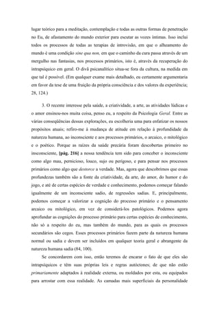 lugar teórico para a meditação, contemplação e todas as outras formas de penetração
no Eu, de afastamento do mundo exterior para escutar as vozes íntimas. Isso inclui
todos os processos de todas as terapias de introvisão, em que o alheamento do
mundo é uma condição sine qua non, em que o caminho da cura passa através de um
mergulho nas fantasias, nos processos primários, isto é, através da recuperação do
intrapsíquico em geral. O divã psicanalítico situa-se fora da cultura, na medida em
que tal é possível. (Em qualquer exame mais detalhado, eu certamente argumentaria
em favor da tese de uma fruição da própria consciência e dos valores da experiência;
28, 124.)
3. O recente interesse pela saúde, a criatividade, a arte, as atividades lúdicas e
o amor ensinou-nos muita coisa, penso eu, a respeito da Psicologia Geral. Entre as
várias conseqüências dessas explorações, eu escolheria uma para enfatizar os nossos
propósitos atuais; refiro-me à mudança de atitude em relação à profundidade da
natureza humana, ao inconsciente e aos processos primários, o arcaico, o mitológico
e o poético. Porque as raízes da saúde precária foram descobertas primeiro no
insconsciente, [pág. 216] a nossa tendência tem sido para conceber o inconsciente
como algo mau, pernicioso, louco, sujo ou perigoso, e para pensar nos processos
primários como algo que destorce a verdade. Mas, agora que descobrimos que essas
profundezas também são a fonte da criatividade, da arte, do amor, do humor e do
jogo, e até de certas espécies de verdade e conhecimento, podemos começar falando
igualmente de um inconsciente sadio, de regressões sadias. E, principalmente,
podemos começar a valorizar a cognição do processo primário e o pensamento
arcaico ou mitológico, em vez de considerá-los patológicos. Podemos agora
aprofundar as cognições do processo primário para certas espécies de conhecimento,
não só a respeito do eu, mas também do mundo, para as quais os processos
secundários são cegos. Esses processos primários fazem parte da natureza humana
normal ou sadia e devem ser incluídos em qualquer teoria geral e abrangente da
natureza humana sadia (84, 100).
Se concordarem com isso, então teremos de encarar o fato de que eles são
intrapsíquicos e têm suas próprias leis e regras autóctones; de que não estão
primariamente adaptados à realidade externa, ou moldados por esta, ou equipados
para arrostar com essa realidade. As camadas mais superficiais da personalidade
 