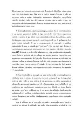 diferençaram-se, justamente, para tomar conta dessa tarefa. Identificar toda a psique
com esses instrumentos para lidar com o meio é perder algo que já não nos
atrevemos mais a perder. Adequação, ajustamento, adaptação, competência,
controle, domínio, tudo isso são palavras orientais para o meio e que, por
conseguinte, são inadequadas para descrever a psique como um todo, uma parte da
qual nada tem a ver com o meio.
4. A distinção entre o aspecto de adaptação, controle etc. do comportamento e
o seu aspecto expressivo também é aqui importante. Com vários argumentos,
contestei o axioma de que todo o comportamento é motivado. Eu sublinharia aqui o
fato de que o comportamento expressivo ou é desmotivado ou, de qualquer modo, é
muito menos motivado do que o comportamento de adaptação à realidade
(dependendo do que se entenda por “motivado”). Em sua mais pura forma, os
comportamentos expressivos têm pouco a ver com o meio e não têm a intenção
[pág. 217] de mudá-lo ou de se lhe adaptarem. As palavras adaptação, adequação,
competência ou controle não se aplicam aos comportamentos expressivos, mas
apenas aos comportamentos de interação. Uma teoria centrada na realidade que
pretenda explicar a natureza humana total não pode manusear nem incorporar a
expressão, exceto com as maiores dificuldades. O epicentro natural e fácil, a partir
do qual podemos entender o comportamento expressivo, tem que ser intrapsíquico
(97, capítulo 11).
5. Estar focalizado na execução de uma tarefa produz organização para a
eficiência, tanto no interior do organismo como no ambiente. O que é irrelevante é
posto de lado e não se toma notícia da sua existência. As várias capacidades e
informações pertinentes organizam-se sob a hegemonia de uma finalidade, de um
propósito, o que significa que a importância passa a ser definida em função daquilo
que ajuda a resolver o problema, isto é, em termos de utilidade. Aquilo que não
ajuda a resolver o problema perde importância. A seleção torna-se necessária, assim
como a abstração, o que também significa cegueira para algumas coisas, inatenção,
exclusão.
Mas já sabemos que a percepção motivada, a orientação para a tarefa, a
cognição em termos de utilidade, que estão todas envolvidas na eficácia e na
 