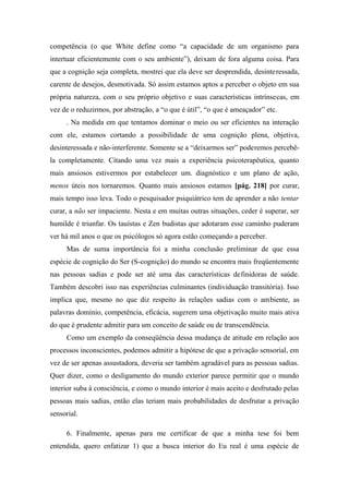 competência (o que White define como “a capacidade de um organismo para
intertuar eficientemente com o seu ambiente”), deixam de fora alguma coisa. Para
que a cognição seja completa, mostrei que ela deve ser desprendida, desinteressada,
carente de desejos, desmotivada. Só assim estamos aptos a perceber o objeto em sua
própria natureza, com o seu próprio objetivo e suas características intrínsecas, em
vez de o reduzirmos, por abstração, a “o que é útil”, “o que é ameaçador” etc.
. Na medida em que tentamos dominar o meio ou ser eficientes na interação
com ele, estamos cortando a possibilidade de uma cognição plena, objetiva,
desinteressada e não-interferente. Somente se a “deixarmos ser” poderemos percebê-
la completamente. Citando uma vez mais a experiência psicoterapêutica, quanto
mais ansiosos estivermos por estabelecer um. diagnóstico e um plano de ação,
menos úteis nos tornaremos. Quanto mais ansiosos estamos [pág. 218] por curar,
mais tempo isso leva. Todo o pesquisador psiquiátrico tem de aprender a não tentar
curar, a não ser impaciente. Nesta e em muitas outras situações, ceder é superar, ser
humilde é triunfar. Os tauístas e Zen budistas que adotaram esse caminho puderam
ver há mil anos o que os psicólogos só agora estão começando a perceber.
Mas de suma importância foi a minha conclusão preliminar de que essa
espécie de cognição do Ser (S-cognição) do mundo se encontra mais freqüentemente
nas pessoas sadias e pode ser até uma das características definidoras de saúde.
Também descobri isso nas experiências culminantes (individuação transitória). Isso
implica que, mesmo no que diz respeito às relações sadias com o ambiente, as
palavras domínio, competência, eficácia, sugerem uma objetivação muito mais ativa
do que é prudente admitir para um conceito de saúde ou de transcendência.
Como um exemplo da conseqüência dessa mudança de atitude em relação aos
processos inconscientes, podemos admitir a hipótese de que a privação sensorial, em
vez de ser apenas assustadora, deveria ser também agradável para as pessoas sadias.
Quer dizer, como o desligamento do mundo exterior parece permitir que o mundo
interior suba à consciência, e como o mundo interior é mais aceito e desfrutado pelas
pessoas mais sadias, então elas teriam mais probabilidades de desfrutar a privação
sensorial.
6. Finalmente, apenas para me certificar de que a minha tese foi bem
entendida, quero enfatizar 1) que a busca interior do Eu real é uma espécie de
 
