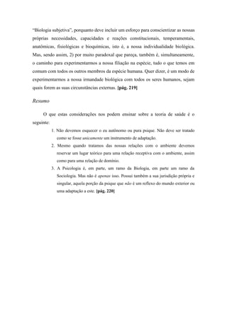 “Biologia subjetiva”, porquanto deve incluir um esforço para conscientizar as nossas
próprias necessidades, capacidades e reações constitucionais, temperamentais,
anatômicas, fisiológicas e bioquímicas, isto é, a nossa individualidade biológica.
Mas, sendo assim, 2) por muito paradoxal que pareça, também é, simultaneamente,
o caminho para experimentarmos a nossa filiação na espécie, tudo o que temos em
comum com todos os outros membros da espécie humana. Quer dizer, é um modo de
experimentarmos a nossa irmandade biológica com todos os seres humanos, sejam
quais forem as suas circunstâncias externas. [pág. 219]
Resumo
O que estas considerações nos podem ensinar sobre a teoria de saúde é o
seguinte:
1. Não devemos esquecer o eu autônomo ou pura psique. Não deve ser tratado
como se fosse unicamente um instrumento de adaptação.
2. Mesmo quando tratamos das nossas relações com o ambiente devemos
reservar um lugar teórico para uma relação receptiva com o ambiente, assim
como para uma relação de domínio.
3. A Psicologia é, em parte, um ramo da Biologia, em parte um ramo da
Sociologia. Mas não é apenas isso. Possui também a sua jurisdição própria e
singular, aquela porção da psique que não é um reflexo do mundo exterior ou
uma adaptação a este. [pág. 220]
 