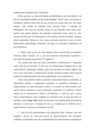 simplesmente designada como “Psicologia”.
Penso que posso ser mais útil falando, primordialmente, por mim próprio e na
base do meu próprio trabalho do que como delegado “oficial” desse vasto grupo de
pensadores, embora esteja certo de que as áreas de acordo entre eles são muito
grandes. Uma seleção de trabalhos dessa “terceira força” é indicada nas
bibliografias. Por causa do limitado espaço de que disponho nesta altura, apre-
sentarei aqui apenas algumas das principais proposições desse ponto de vista.
Convém advertir que, em muitos pontos, estou bastante à frente dos dados. Algumas
dessas proposições baseiam-se mais numa convicção particular do que em fatos
publicamente demonstrados. Entretanto, são todos, em principio, confirmáveis ou
desconfirmáveis.
1. Temos, cada um de nós, uma natureza íntima essencial que é instintóide,
intrínseca, dada, “natural”, isto é, com uma apreciável determinante hereditária e
que tende fortemente para persistir (97, capítulo 7).
Faz sentido falar aqui das raízes hereditárias, constitucionais e adquiridas
muito cedo do eu individual, se bem que essa determinação biológica do eu seja
apenas parcial e demasiado complexa para uma descrição em termos simples. Em
todo o caso, isso ê mais a “matéria-prima” do que o produto acabado, sobre a qual se
produzirá a reação da pessoa, dos outros significantes, do seu ambiente etc.
Incluo nessa natureza interna essencial as necessidades básicas instintóides, as
capacidades, talentos, o equipamento anatômico, os equilíbrios fisiológicos ou
temperamentais, as lesões pré-natais e natais, e os traumas do recém-nascido. Esse
núcleo interno manifesta-se como inclinações, propensões ou tendências internas
naturais. Se os mecanismos de defesa e de interação, o “estilo de vida” e outros
traços caracterológicos, todos moldados nos primeiros anos de vida, deveriam ser
incluídos, ainda é [pág. 224] matéria de discussão. Essa matéria-prima tem depressa
principia a evoluir para a formação de um eu, à medida que se defronta com o
mundo exterior e começa a ter transações com ele.
2. Tudo isso são potencialidades, não realizações finais. Portanto, têm uma
biografia e devem ser vistas pelo prisma do desenvolvimento. São realizadas,
moldadas ou reprimidas (mas não completamente) por determinantes extrapsíquicas
 