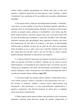 (cultura, família, ambiente, aprendizagem etc.). Desde muito cedo na vida, esses
impulsos e tendências desprovidos de metas passam a estar vinculados a objetos
(“sentimentos”) por canalização (122), mas também por associações arbitrariamente
aprendidas.
3. Esse núcleo interior, ainda que seja biologicamente baseado e “instintóide”,
é mais fraco, em certos sentidos, do que forte. É facilmente superado, suprimido ou
reprimido. Pode ser até permanentemente eliminado. Os humanos já não possuem
instintos, na acepção animal, poderosas e inconfundíveis vozes íntimas que lhes
dizem, inequivocamente, o que fazer, quando, onde, como e com quem. Tudo o que
nos resta são remanescentes instintóides. E, além disso, são débeis, sutis e delicados,
facilmente sufocados pela aprendizagem, pelas expectativas culturais, pelo medo,
pela desaprovação etc. São difíceis de conhecer, e não fáceis. A individualidade
autêntica pode ser definida, em parte, por ser capaz de ouvir essas vozes-impulsos
dentro do próprio eu, isto é, saber o que é que o indivíduo realmente quer ou não
quer, aquilo para que está apto e para o que não está apto etc. Parece existirem
grandes diferenças individuais no vigor dessas vozes-impulsos.
4. A natureza íntima de cada pessoa tem algumas características que todos os
outros eus possuem (universais na espécie) e algumas que são únicas na pessoa
(idiossincrásicas). A necessidade de amor caracteriza todo o ser humano que nasce
(embora possa desaparecer mais tarde, sob determinadas circunstâncias). O gênio
musical, entretanto, é dado a muito poucos e estes diferem acentuadamente entre si
no estilo, por exemplo, Mozart e Debussy. [pág. 225]
5. É possível estudar essa natureza interna científica e objetivamente (isto é,
com a espécie correta de “ciência”) e descobrir as suas características (descobrir —
não inventar ou construir). Também é possível fazê-lo subjetivamente, pela
introspecção e pela psicoterapia, e os dois empreendimentos suplementam-se e
apóiam-se mutuamente. Uma filosofia humanista da ciência deve, se ampliada,
incluir essas técnicas experimentais.
6. Muitos aspectos dessa natureza íntima e mais profunda ou são a) ativamente
reprimidos, conforme Freud descreveu, porque são temidos, desaprovados ou
 