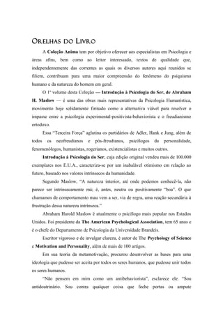 OORELHASRELHAS DODO LLIVROIVRO
A Coleção Anima tem por objetivo oferecer aos especialistas em Psicologia e
áreas afins, bem como ao leitor interessado, textos de qualidade que,
independentemente das correntes as quais os diversos autores aqui reunidos se
filiem, contribuam para uma maior compreensão do fenômeno do psiquismo
humano e da natureza do homem em geral.
O 1º volume desta Coleção — Introdução à Psicologia do Ser, de Abraham
H. Maslow — é uma das obras mais representativas da Psicologia Humanística,
movimento hoje solidamente firmado como a alternativa viável para resolver o
impasse entre a psicologia experimental-positivista-behaviorista e o freudianismo
ortodoxo.
Essa “Terceira Força” aglutina os partidários de Adler, Hank e Jung, além de
todos os neofreudianos e pós-freudianos, psicólogos da personalidade,
fenomenólogos, humanistas, rogerianos, existencialistas e muitos outros.
Introdução à Psicologia do Ser, cuja edição original vendeu mais de 100.000
exemplares nos E.U.A., caracteriza-se por um inabalável otimismo em relação ao
futuro, baseado nos valores intrínsecos da humanidade.
Segundo Maslow, “A natureza interior, até onde podemos conhecê-la, não
parece ser intrinsecamente má; é, antes, neutra ou positivamente “boa”. O que
chamamos de comportamento mau vem a ser, via de regra, uma reação secundária à
frustração dessa natureza intrínseca.”
Abraham Harold Maslow é atualmente o psicólogo mais popular nos Estados
Unidos. Foi presidente da The American Psychological Association, tem 65 anos e
é o chefe do Departamento de Psicologia da Universidade Brandeis.
Escritor vigoroso e de invulgar clareza, é autor de The Psychology of Science
e Motivation and Personality, além de mais de 100 artigos.
Em sua teoria da metamotivação, procurou desenvolver as bases para uma
ideologia que pudesse ser aceita por todos os seres humanos, que pudesse unir todos
os seres humanos.
“Não pensem em mim como um antibehaviorista”, esclarece ele. “Sou
antidoutrinário. Sou contra qualquer coisa que feche portas ou ampute
 
